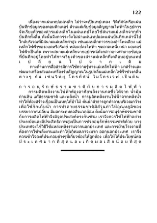 122
         เนื่องจากแผ่นเทปแม่เหล็ก ไม่ว่าจะเป็นเทปเพลง วิดิทัศน์หรือแผ่น
บันทึกข้อมูลของคอมพิวเตอร์ ล้วนแต่เก็บข้อมูลสัญญาณไฟฟ้าในรูปการ
จั ด เรี ย งตั ว ของสารแม่ เ หล็ ก ในแผ่ น เทปโดยใช้ ส นามแม่ เ หล็ ก จากหั ว
บั นทึ กทั้ งสิ้น ดังนั้นจึงควรระวั งไม่ นำา แผ่ นเทปและแผ่ นบั นทึ กเหล่ า นี้ ไป
ใกล้บริเวณที่มีสนามแม่เหล็กค่าสูง เช่นแม่เหล็กถาวรของลำาโพงเสียง แม่
เหล็กไฟฟ้าของออดหรือรีเลย์ หม้อแปลงไฟฟ้า ขดลวดเหนี่ยวนำา มอเตอร์
ไฟฟ้าเป็นต้น เพราะสนามแม่เหล็กจากอุปกรณ์ดังกล่าวอาจทำาลายข้อมูล
ที่ บั น ทึ ก อยู่ โ ดยทำา ให้ ก ารเรี ย งตั ว ของสารแม่ เ หล็ ก ที่ เ คลื อ บอยู่ บ นเทป
เ        ป       ลี่    ย       น       ไ      ป   จ      า       ก         เ      ดิ   ม
          ทางด้านการสื่อสารมีการใช้ความรู้ทางแม่เหล็กไฟฟ้า มาสร้างและ
พำฒนาเครื่องส่งและเครื่องรับสัญญาณในรูปคลื่นแม่เหล็กไฟฟ้าช่วงคลื่น
ต่ า ง ๆ กั น เ ช่ น วิ ท ยุ โ ท ร ทั ศ น์ ไ ม โ ค ร เ ว ฟ เ ป็ น ต้ น

ก า ร อ นุ รั ก ษ์ ธ ร ร ม ช า ติ กั บ ก า ร ผ ลิ ต ไ ฟ ฟ้ า
        การผลิ ต พลั ง งานไฟฟ้ า ต้ อ งอาศั ย พลั ง งานกลซึ่ ง ได้ จ าก นำ้า มั น
ถ่านหิน แก๊สธรรมชาติ และพลังนำ้า การผลิตพลังงานไฟฟ้าจากพลังนำ้า
ทำาให้ต้องสร้างเขื่อนเป็นเหตุให้ป่าไม้ ต้นนำ้าลำาธารถูกทำาลายบริเวณกว้าง
เพื่ อ ใช้ กั ก เก็ บ นำ้า การทำา ลาย ธรรมชาติ มี ส่ ว นทำา ให้ อุ ณ หภู มิ ข อ ง
บรรยากาศเปลี่ยน มีผลกระทบต่อสิ่งแวดล้อม ดังนั้นการอนุรักษ์ธรรมชาติ
กั บการผลิตไฟฟ้าจึงมีจุด ประสงค์ ต รงกั นข้ าม เราจึงควรใช้ ไฟฟ้ าอย่ าง
ประหยั ด และมี ป ระสิ ท ธิ ภ าพสู ง เป็ น การช่ ว ยอนุ รั ก ษ์ ธ รรมชาติ ด้ ว ย บาง
ประเทศจะใช้วิธีใช้แหล่งพลังงานจากนอกประเทศ และการย้ายโรงงานที่
ต้องการใช้พลังงานและทำา ให้เกิดมลภาวะมาก ออกนอกประเทศ เราจึง
ควรเข้าใจองค์ประกอบต่างๆที่เกี่ยวข้องให้ถูกต้อง เพื่อให้ได้ประโยชน์ต่อ
ป ร ะ เ ท ศ ม า ก ที่ สุ ด แ ล ะ เ กิ ด ผ ล เ สี ย น้ อ ย ที่ สุ ด
 