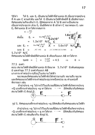 17

วิธ ีท ำา       ให้ E1 และ E2 เป็นสนามไฟฟ้าที่ตำาแหน่ง B เนื่องจากจุดประจุ
ที่ A และ C ตามลำาดับ และให้ E เป็นสนามไฟฟ้าลัพธ์ที่ B เมื่อพิจารณา
ทิศของสนามก็จะเห็นว่า E1 มีทิศออกจาก A ไป B เพราะเป็นสนาม
เนื่องจากประจุบวก ส่วน E2 นั้นมีทิศจาก B เข้าหา C ขนาดของ E1 และ
E2 ที่ตำาแหน่ง B หาได้จากสมการ
                      KQ
                 E =                                       –      C
                                                                                
                   2
                       r
                                                       1.6x10-3 -
                                                              
         ดังนั้น      E1 =     9x10 x
                                     3.2x10
                                      9

                                      4.8
                                         3.2x10-3
                                          (   )
                                                  -3

                                                  2
                                                          CE    2
                                                                                E
                                  6
                     = 1.3x10 N/C C
                                                  +                             
                                                                                E1
                                     -3
                             9 1.6x10
     และ E2 =              9x10
                              x
                                                  A      =       5.6x106 N/C
                                                                               B
                                     2
                               ( 1.6
                                   )


     จาก E =       E +   E
                             =
                             2
                             1
                                  2
                                  2(    )  (   )    =      6 2
                                                       1.3x10+    6
                                                              5.6x10
                                                                       2




       6
5.7x10 N/C
ทิศของสนามไฟฟ้าลัพธ์ที่ตำาแหน่ง B เทียบกับแนว AB หาได้จาก
                             E2               6
                                          5.6x10
           tanθ =            E1   =           6
                                          1.3x10        = 4.5              ⇒   θ =
77.5 องศา
ตอบ สนามไฟฟ้าลัพธ์ที่ตำาแหน่ง B มีขนาด 5.7x106 นิวตันต่อคูลอม
บ์ และทำามุม 77.5 องศากับแนว AB
แรงกระทำา ต่อ ประจุท ี่อ ยู่ใ นสนามไฟฟ้า
     ขนาดและทิศของสนามไฟฟ้าดังได้กล่าวมาแล้ว หมายถึง ขนาด
และทิศของแรงไฟฟ้ากระทำาต่อประจุบวกหนึ่งหน่วย ณ ตำาแหน่งที่
พิจารณา เช่น
      ถ้านำาประจุ +q ไปวางไว้ในบริเวณที่มีสนามไฟฟ้าที่เกิดจากประจุ
+Q แรงที่กระทำาต่อประจุ +q หาได้จาก            มีทิศเดียวกับทิศของ
                                                          F =qE



สนามไฟฟ้า E ดังรูป +5.                                                    
                   Q
                                  E          +
                                             q                             F
                 +                             +
รูป 5. ทิศของแรงที่กระทำาต่อประจุ +q มีทิศเดียวกับทิศของสนามไฟฟ้า
    ถ้านำาประจุ +q ไปวางไว้ในบริเวณที่มีสนามไฟฟ้าซึ่งเกิดจากประจุ
–Q แรงที่กระทำาต่อประจุ + q หาได้จาก         มีทิศเดียวกับทิศของ
                                                          F =qE



สนามไฟฟ้า E เช่นเดียวกัน ดังรูป 6.
                                                         
                       -Q
                                  E                       F       +
                                                                  q
                       -                                           +
 