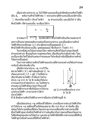 24
      เมื่อนำาประจุจำานวน q ไปไว้ที่ตำาแหน่งหนึ่งแล้วมีพลังงานศักย์ไฟฟ้า
เป็น Ep      พลังงานศักย์ไฟฟ้าต่อ 1 หน่วยประจุที่ตำาแหน่งนั้นจะมีค่าเป็น
 Ep
 q    เรียกปริมาณนี้ว่า ศัก ย์ไ ฟฟ้า    ณ ตำาแหน่งนั้น และเมื่อให้ V เป็น
ศักย์ไฟฟ้า ที่ตำาแหน่งนั้น จะเขียนได้ว่า

                                       Ep
                           V    =
                                       q



                           Ep
       จากสมการ      V =
                            q   จะเห็นได้ว่า ศักย์ไฟฟ้าเป็นปริมาณสเกลาร์
เพราะเป็นขนาดของพลังงานต่อหนึ่งหน่วยประจุ และเมื่อพลังงานศักย์
ไฟฟ้ามีหน่วยเป็นจูล ( J ) ประจุมีหน่วยเป็นคูลอมบ์( C )
ศักย์ไฟฟ้าก็จะมีหน่วยเป็น จูลต่อคูลอมบ์ ซึ่งเรียกว่า โวลต์ ( V )
       ในกรณีสนามโน้มถ่วงของโลก พลังงานศักย์โน้มถ่วงของวัตถุที่
ตำาแหน่งต่างๆ ขึ้นอยู่กับความสูงของวัตถุ เมื่อเทียบกับระดับอ้างอิง โดย
จะเป็นระดับใดก็ได้แล้วแต่จะกำาหนดและให้ระดับอ้างอิงนี้มีพลังงานศักย์
โน้มถ่วงเป็นศูนย์
       ในการหาพลังงานศักย์ไฟฟ้าของประจุที่ตำาแหน่งต่างๆก็ต้องกำาหนด
ระดับอ้างอิงเช่นเดียวกัน
       เมื่อพิจารณาประจุ +q วางไว้ใน                        B
สนามไฟฟ้า ( E ) สมำ่าเสมอดังรูป 2. จะ
เกิดแรงกระทำา ( F = qE ) ในทิศทาง
เดียวกับสนามไฟฟ้า ถ้าต้องการย้าย                              F
ประจุ +q จาก A ไป B จะต้องให้แรง                           A
ภายนอกกระทำาต่อประจุ +q ในทิศทาง                             +
สวนสนามไฟฟ้ามีขนาดเท่ากับแรงที่                              q E
                                                            qE
สนามไฟฟ้ากระทำาซึ่งก็เป็นการให้งาน          รูป 2.การเคลื่อนประจุ จาก
แก่ประจุไฟฟ้า เราอาจกล่าวได้ว่า                       A ไป B
ประจุไฟฟ้า
ที่ B มีพลังงานศักย์ไฟฟ้ามากกว่าเมื่อประจุไฟฟ้าอยู่ที่ A

      เมื่อปล่อยประจุ +q เคลื่อนที่ได้อิสระ แรงเนื่องจากสนามไฟฟ้าก็จะ
ทำาให้ประจุ +q เคลื่อนที่ในทิศของสนาม คือ จาก B มา A นั่นคือ เมื่อ
ปล่อยให้ประจุเคลื่อนที่อิสระโดยประจุบวกจะเคลื่อนที่จากตำาแหน่งที่มี
ศักย์ไฟฟ้าสูงมายังศักย์ไฟฟ้าตำ่ากว่าเช่นเดียวกับการตกเสรีของวัตถุภาย
ใต้อิทธิพลของสนามโน้มถ่วง และสนามไฟฟ้ามีทิศชี้จากตำาแหน่งที่มีศักย์
ไฟฟ้าสูงไปยังตำาแหน่งที่มีศักย์ไฟฟ้าตำ่า
 