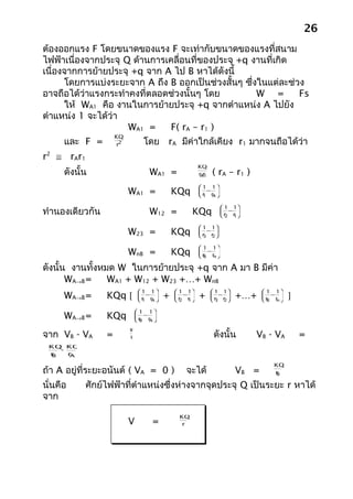 26
ต้องออกแรง F โดยขนาดของแรง F จะเท่ากับขนาดของแรงที่สนาม
ไฟฟ้าเนื่องจากประจุ Q ด้านการเคลื่อนที่ของประจุ +q งานที่เกิด
เนื่องจากการย้ายประจุ +q จาก A ไป B หาได้ดังนี้
      โดยการแบ่งระยะจาก A ถึง B ออกเป็นช่วงสั้นๆ ซึ่งในแต่ละช่วง
อาจถือได้ว่าแรงกระทำาคงที่ตลอดช่วงนั้นๆ โดย          W =       Fs
      ให้ WA1 คือ งานในการย้ายประจุ +q จากตำาแหน่ง A ไปยัง
ตำาแหน่ง 1 จะได้ว่า
                     WA1 =    F( rA – r1 )
                     KQq
      และ F =         r2         โดย rA มีค่าใกล้เคียง r1 มากจนถือได้ว่า
r2 ≅ rAr1
                                                       KQq
      ดังนั้น                      WA1 =               rr
                                                        A1
                                                             ( rA – r1 )
                                                        1 1
                           WA1 =             KQq        − 
                                                       r r 
                                                        1 A

                                                                 1 1
ทำานองเดียวกัน                     W12 =           KQq           − 
                                                                r r 
                                                                 2 1

                                                        1 1
                           W23 =             KQq        − 
                                                       r r 
                                                        3 2

                                                        1 1
                           WnB =             KQq        − 
                                                       r r 
                                                        B n

ดังนั้น งานทั้งหมด W ในการย้ายประจุ +q จาก A มา B มีค่า
       WA→B =    WA1 + W12 + W23 +…+ WnB
                                1 1         1 1         1 1            1 1
      WA→B =     KQq [              
                               r −r 
                                1 A
                                         +   
                                              2 1
                                                   
                                             r −r    +    − 
                                                           r r 
                                                            3 2
                                                                    +…+          
                                                                            r −r 
                                                                             B n
                                                                                      ]
                                1 1
      WA→B =     KQq            − 
                               r r 
                                B A
                           W
จาก VB - VA      =         q                                 ดังนั้น       VB - VA        =
 KQ KQ
    -
 rB   rA

                                                                                KQ
ถ้า A อยู่ที่ระยะอนันต์ ( VA = 0 )               จะได้              VB =        rB

นั่นคือ     ศักย์ไฟฟ้าที่ตำาแหน่งซึ่งห่างจากจุดประจุ Q เป็นระยะ r หาได้
จาก

                                              KQ
                           V        =          r
 