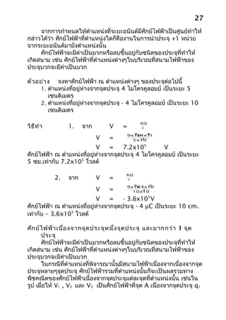27
     จากการกำาหนดให้ตำาแหน่งที่ระยะอนันต์มีศักย์ไฟฟ้าเป็นศูนย์ทำาให้
กล่าวได้ว่า ศักย์ไฟฟ้าที่ตำาแหน่งใดก็คืองานในการนำาประจุ +1 หน่วย
จากระยะอนันต์มายังตำาแหน่งนั้น
     ศักย์ไฟฟ้าจะมีค่าเป็นบวกหรือลบขึ้นอยู่กับชนิดของประจุที่ทำาให้
เกิดสนาม เช่น ศักย์ไฟฟ้าที่ตำาแหน่งต่างๆในบริเวณที่สนามไฟฟ้าของ
ประจุบวกจะมีค่าเป็นบวก

ตัว อย่า ง จงหาศักย์ไฟฟ้า ณ ตำาแหน่งต่างๆ ของประจุต่อไปนี้
     1. ตำาแหน่งที่อยู่ห่างจากจุดประจุ 4 ไมโครคูลอมบ์ เป็นระยะ 5
         เซนติเมตร
     2. ตำาแหน่งที่อยู่ห่างจากจุดประจุ - 4 ไมโครคูลอมบ์ เป็นระยะ 10
         เซนติเมตร

                                              KQ
วิธ ีท ำา        1.    จาก       V    =        r
                                             9    -6
                                          9x10x4x10
                             V   =             -2
                                            5x10

                            V     =    7.2x105        V
ศักย์ไฟฟ้า ณ ตำาแหน่งที่อยู่ห่างจากจุดประจุ 4 ไมโครคูลอมบ์ เป็นระยะ
5 ซม.เท่ากับ 7.2x105 โวลต์

                                        KQ
            2.   จาก         V   =       r
                                          9      -6
                                        9x10 4x10
                                           x-
                             V   =            -2
                                          10x10

                            V     =    - 3.6x105 V
ศักย์ไฟฟ้า ณ ตำาแหน่งที่อยู่ห่างจากจุดประจุ - 4 µC เป็นระยะ 10 cm.
เท่ากับ – 3.6x105 โวลต์

ศัก ย์ไ ฟฟ้า เนื่อ งจากจุด ประจุห นึ่ง จุด ประจุ และมากกว่า 1 จุด
      ประจุ
      ศักย์ไฟฟ้าจะมีค่าเป็นบวกหรือลบขึ้นอยู่กับชนิดของประจุที่ทำาให้
เกิดสนาม เช่น ศักย์ไฟฟ้าที่ตำาแหน่งต่างๆในบริเวณที่สนามไฟฟ้าของ
ประจุบวกจะมีค่าเป็นบวก
      ในกรณีที่ตำาแหน่งที่พิจารณานั้นมีสนามไฟฟ้าเนื่องจากเนื่องจากจุด
ประจุหลายๆจุดประจุ ศักย์ไฟฟ้ารวมที่ตำาแหน่งนั้นก็จะเป็นผลรวมทาง
พีชคณิตของศักย์ไฟฟ้าเนื่องจากจุดประจุแต่ละจุดที่ตำาแหน่งนั้น เช่นใน
รูป เมื่อให้ V1 , V2 และ V3 เป็นศักย์ไฟฟ้าที่จุด A เนื่องจากจุดประจุ q1
 