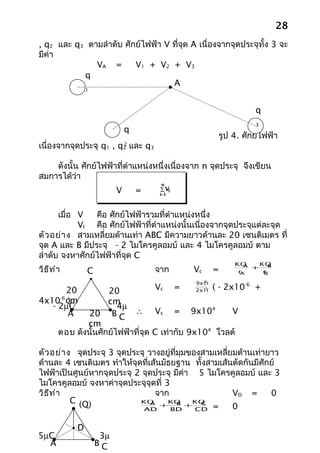 28
, q2 และ q3 ตามลำาดับ ศักย์ไฟฟ้า V ที่จด A เนื่องจากจุดประจุทั้ง 3 จะ
                                       ุ
มีค่า
              VA =       V1 + V2 + V3
           q
                                   A
                 1



                                                                       q
                                                                       3
                               q
                                                             รูป 4. ศักย์ไฟฟ้า
เนื่องจากจุดประจุ q1 , q และ q32
                               2


    ดังนั้น ศักย์ไฟฟ้าที่ตำาแหน่งหนึ่งเนื่องจาก n จุดประจุ จึงเขียน
สมการได้ว่า
                                        n
                           V       =    ∑V1
                                        i=1



      เมื่อ V   คือ ศักย์ไฟฟ้ารวมที่ตำาแหน่งหนึ่ง
            VI คือ ศักย์ไฟฟ้าที่ตำาแหน่งนั้นเนื่องจากจุดประจุแต่ละจุด
ตัว อย่า ง สามเหลี่ยมด้านเท่า ABC มีความยาวด้านละ 20 เซนติเมตร ที่
จุด A และ B มีประจุ - 2 ไมโครคูลอมบ์ และ 4 ไมโครคูลอมบ์ ตาม
ลำาดับ จงหาศักย์ไฟฟ้าที่จุด C
                                                                 KQ A + KQ
วิธ ีท ำา                              จาก
                                                                           B
                 C                                Vc     =        rA     r
                                                                         B
                                                    9
                                                  9x10
        20            20               Vc     =    ( - 2x10-6 +
                                                    -1
                                                  2x10

4x10 cm
     -6
        )             cm
   - 2µC                 4µ
               20 B C ∴ Vc = 9x10
                                                   4
        A                                                V
               cm
        ตอบ ดังนั้นศักย์ไฟฟ้าที่จุด C เท่ากับ 9x104 โวลต์

ตัว อย่า ง จุดประจุ 3 จุดประจุ วางอยู่ที่มุมของสามเหลี่ยมด้านเท่ายาว
ด้านละ 4 เซนติเมตร ทำาให้จุดที่เส้นมัธยฐาน ทั้งสามเส้นตัดกันมีศักย์
ไฟฟ้าเป็นศูนย์หากจุดประจุ 2 จุดประจุ มีค่า 5 ไมโครคูลอมบ์ และ 3
ไมโครคูลอมบ์ จงหาค่าจุดประจุจุดที่ 3
วิธ ีท ำา                        จาก                    VD =      0
          C (Q)             KQ  A +KQ +KQB     C
                             AD       BD      CD =      0

             D
5µC                   3µ
  A                  BC
 