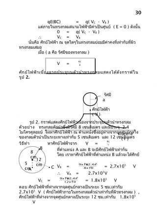 30
                   qE(BC)         =    q( VC - VB )
           แต่ภายในทรงกลมสนามไฟฟ้ามีค่าเป็นศูนย์ ( E = 0 ) ดังนั้น
                        0     =   q( VC - VB )
           ∴            VC =      VB
    นั่นคือ ศักย์ไฟฟ้า ณ จุดใดๆในทรงกลมย่อมมีค่าคงที่เท่ากับที่ผิว
ทรงกลมเสมอ
           เมื่อ ( a คือ รัศมีของทรงกลม )

                                   KQ
                      V     =      a


ศัก ย์ไ ฟฟ้า เนื่อ งจากประจุบ นตัว นำา ทรงกลมแสดงได้ด ัง กราฟใน
รูป 2.



                                                        รัศมี
                                                       a

                                                 ศักย์ไฟฟ้า
                                                 (V)
          รูป 2. กราฟแสดงศักย์ไฟฟ้าเนื่องจากประจุบนตัวนำาทรงกลม
ตัว อย่า ง ทรงกลมตัวนำาซึ่งมีรัศมี 8 เซนติเมตร และมีประจุ 2.4
ไมโครคูลอมบ์ จงหาศักย์ไฟฟ้า ณ ตำาแหน่งซึ่งอยู่ห่างจากจุดศูนย์กลาง
                                                            ระยะทาง
ของกลมตัวนำาเป็นระยะทางเท่ากับ 5 เซนติเมตร และ 12 เซนติเ)      ( r มตร
                                                      KQ
วิธ ีท ำา           หาศักย์ไฟฟ้าจาก       V   =        r
                B        ที่ตำาแหน่ง A และ B จะมีศักย์ไฟฟ้าเท่ากัน
          8
                         โดย เราหาศักย์ไฟฟ้าที่ตำาแหน่ง B แล้วจะได้ศักย์
          cm
ไฟฟ้าที่ A12
     5        cm                        9
                                      9x10x2.4x10 -6

                     C VB =                         = 2.7x105        V
     cm
                                            -2
                                         8x10
         A
                         ∴ VA =            2.7x105 V
                          9      -6
                        9x10x2.4x10
           VC    =            -2
                          12x10         = 1.8x105               V
ตอบ ศักย์ไฟฟ้าที่ห่างจากจุดศูนย์กลางเป็นระยะ 5 ซม.เท่ากับ
2.7x105 V ( ศักย์ไฟฟ้าภายในทรงกลมตัวนำาเท่ากับที่ผิวทรงกลม ) ,
ศักย์ไฟฟ้าที่ห่างจากจุดศูนย์กลางเป็นระยะ 12 ซม.เท่ากับ 1.8x105
       V
 