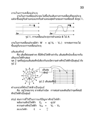 33
งานในการเคลื่อ นประจุ
     งานในการเคลื่อนประจุจะไม่ขึ้นกับเส้นทางการเคลื่อนที่ของประจุ
แต่จะขึ้นอยู่กับตำาแหน่งแรกกับตำาแหน่งสุดท้ายของการเคลื่อนที่ ดังรูป 1.

                       B                                     B


    A                                A
              รูป 1. การเคลื่อนประจุจากตำาแหน่ง B ไป A

งานในการเคลื่อนประจุมีค่า W        = q( VB - VA ) จากสมการจะไม่
ขึ้นอยู่กับระยะการเคลื่อนประจุ

เส้น สมศัก ย์
      คือ เส้นที่ต่อจุดต่างๆ ที่มีศักย์ไฟฟ้าเท่ากัน เส้นสมศักย์จะตั้งฉากกับ
เส้นแรงไฟฟ้าเสมอ
จุด 2 จุดที่อยู่บนเส้นสมศักย์เดียวกันจะมีความต่างศักย์ไฟฟ้าเป็นศูนย์ ดัง
รูป 2

                                 เส้นสม  +                        -
                                  ศักย์  +
                                         +
                                                                  -
                                                                  -
                                                                  -
                                         +                        -
                                                                  -
                                         +                        -
                                                                  -
                 ++                      +                        -
                                                                  -
                                                                  -
                                         +                        -
                            รูป 2 เส้นสมศั+ ย์
                                          ก                       -
                                                                  -
                                         +                        -
                                                                  -
                                                                  -
                                                                  -
ตำา แหน่ง ที่ศ ัก ย์ไ ฟฟ้า เป็น ศูน ย์
      คือ อยู่ไกลมากๆ จากต้นกำาเนิด การต่อสายลงดินถือว่าจุดที่ต่อมี
ศักย์ไฟฟ้าเป็นศูนย์

สรุป สมการที่ใ ช้ใ นการแก้ป ัญ หาศัก ย์ไ ฟฟ้า
     พลังงานศักย์ไฟฟ้า Ep =        q∆V
     ความต่างศักย์ไฟฟ้า VAB =      VB - VA
                                    ∆V
     สนามไฟฟ้า         E     =       d
 