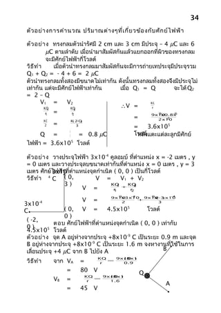 34
ตัว อย่า งการคำา นวณ ปริม าณต่า งๆที่เ กี่ย วข้อ งกับ ศัก ย์ไ ฟฟ้า

ตัว อย่า ง ทรงกลมตัวนำารัศมี 2 cm และ 3 cm มีประจุ – 4 µC และ 6
           µC ตามลำาดับ เมื่อนำามาสัมผัสกันแล้วแยกออกที่ผิวของทรงกลม
           จะมีศักย์ไฟฟ้ากี่โวลต์
วิธ ีท ำา      เมื่อตัวนำาทรงกลมมาสัมผัสกันจะมีการถ่ายเทประจุมีประจุรวม
Q1 + Q2 = - 4 + 6 = 2 µC
ตัวนำาทรงกลมทั้งสองมีขนาดไม่เท่ากัน ดังนั้นทรงกลมทั้งสองจึงมีประจุไม่
เท่ากัน แต่จะมีศักย์ไฟฟ้าเท่ากัน          เมื่อ Q1 = Q         จะได้ Q2
= 2–Q
         V1 =         V2                              KQ
          KQ 1         KQ 2
                                          ∴V =         r
           r
           1
               =        r
                        2                                9
                                                      9x10    -6
                                                          x0.8x10
                                                =          -2
                                                         2x10
          KQ             ( - )
                       K 2Q
               =
          2                 3
                                                =    3.6x105
     Q =      5
                  4
                 = 0.8 µC                    โวลต์ แตะแต่ละลูกมีศักย์
                                              หลัง
ไฟฟ้า = 3.6x105 โวลต์

ตัว อย่า ง วางประจุไฟฟ้า 3x10-4 คูลอมบ์ ที่ตำาแหน่ง x = -2 เมตร , y
= 0 เมตร และวางประจุลบขนาดเท่ากันที่ตำาแหน่ง x = 0 เมตร , y = 3
เมตร ศักย์ไฟฟ้าที่ตำาแหน่งจุดกำาเนิด ( 0, 0 ) เป็นกี่โวลต์
          - 3x10-
วิธ ีท ำา 4 C ( 0,           V =        V1 + V2
               3)                   KQ 1 + KQ 2
                       V =           r
                                     1      r
                                            2
                                     9   -4   9       -4
                                   9x10
                                      x3x10 9x10 -3 x10
                                               x(  )
                       V    =               +
3x10-4                                2          3


C               ( 0, V =         4.5x105           โวลต์
                0)
( -2,
            ตอบ ศักย์ไฟฟ้าที่ตำาแหน่งจุดกำาเนิด ( 0, 0 ) เท่ากับ
0)
4.5x10 โวลต์
          5

ตัว อย่า ง จุด A อยู่ห่างจากประจุ +8x10-9 C เป็นระยะ 0.9 m และจุด
B อยู่ห่างจากประจุ +8x10-9 C เป็นระยะ 1.6 m จงหางานที่ใช้ในการ
เลื่อนประจุ +4 µC จาก B ไปยัง A                           B

วิธ ีท ำา   จาก VA
                                KQ   9x10 )
                                       ( 8x10
                      =          r
                                   =
                                       0.9

                 =    80 V                     Q
                          KQ   9x10 )
                                 ( 8x10
            VB   =         r
                             =
                                 1.6
                                                          A
                 =    45 V
 