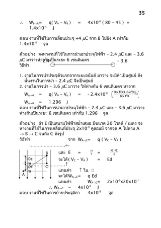 35
∴     WB→A =    q( VA – VB )      =   4x10-6 ( 80 – 45 ) =
             -4
      1.4x10      J

ตอบ งานที่ใช้ในการเลื่อนประจุ +4 µC จาก B ไปยัง A เท่ากับ
1.4x10-4 จูล

ตัว อย่า ง จงหางานที่ใช้ในการนำาเอาประจุไฟฟ้า – 2.4 µC และ – 3.6
µC มาวางห่างกันเป็นระยะ 6 เซนติเมตร
           – 2.4                                   – 3.6
วิธีทำา    µC                                      µC

1. งานในการนำาประจุตัวแรกจากระยะอนันต์ มาวาง จะมีค่าเป็นศูนย์ ดัง
   นั้นงานในการนำา – 2.4 µC จึงเป็นศูนย์
2. งานในการนำา – 3.6 µC มาวาง ให้ห่างกัน 6 เซนติเมตร หาจาก
                                                 -6         (-   9
                                                                  ) -0
                                                        9x103.6x10 
                                                                     -6

    Wα→A   =       q( VA – Vα )   =   - 2.4x10         
                                                       
                                                               -2
                                                            6x10
                                                                      
                                                                      

   Wα→A =       1.296 J
ตอบ งานที่ใช้ในการนำาเอาประจุไฟฟ้า – 2.4 µC และ – 3.6 µC มาวาง
ห่างกันเป็นระยะ 6 เซนติเมตร เท่ากับ 1.296 จูล

ตัว อย่า ง ถ้า E เป็นสนามไฟฟ้าสมำ่าเสมอ มีขนาด 20 โวลต์ / เมตร จง
หางานที่ใช้ในการเคลื่อนที่ประจุ 2x10-9 คูลอมบ์ จากจุด A ไปตาม A
→ B → C จนถึง C ดังรูป
วิธ ีท ำา                  จาก WA→C=       q ( VC – VA )
         …………………….←
                                       ∆V             ( V -V )
               B        และ E     =     d   =            C
                                                         d
                                                            A



     10c      จะได้ ( VC – VA )  =                Ed
      m…………………….↑
     10c   C
      m       แทนค่า      ↑ ใน 
 A                 จะได้ WA→C=     q Ed
                   แทนค่า          WA→C=          2x10-9x20x10-1
               ∴ WA→C =        4x10-9 J
ตอบ งานที่ใช้ในการย้ายประจุมีค่า   4x10-9             จูล
 