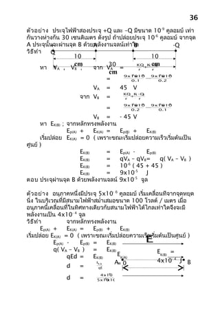 36
ตัว อย่า ง ประจุไฟฟ้าสองประจุ +Q และ –Q มีขนาด 10-9 คูลอมบ์ เท่า
กันวางห่างกัน 30 เซนติเมตร ดังรูป ถ้าปล่อยประจุ 10-6 คูลอมบ์ จากจุด
A ประจุนั้นจะผ่านจุด B ด้วยพลังงานจลน์เท่าใด
            +              A               B              -Q
วิธ ีท ำา   Q
                   10                             10
                   cm            30         KQ K cm
         หา VA , VB ;      จาก VA =
                                                 ( -Q)
                                               +
                                             r     r
                                     cm   9x10 -9
                                            9
                                              x10  9x10 -9
                                                     9
                                                       x10
                                     =      0.1
                                                  −
                                                     0.2

                           VA        =    45 V
                      จาก VB
                                          KQ K - Q
                                               (   )
                                     =     r
                                             +
                                                 r

                                          9x10 -9
                                            9
                                              x10  9x10 -9
                                                     9
                                                       x10
                                     =      0.2
                                                  −
                                                     0.1

                             VB =    - 45 V
      หา EK(B) ; จากหลักทรงพลังงาน
                 Ep(A) +     EK(A) = Ep(B) +   EK(B)
      เริ่มปล่อย EK(A) = 0 ( เพราะขณะเริ่มปล่อยความเร็วเริ่มต้นเป็น
ศูนย์ )
                       EK(B)       = Ep(A) -   Ep(B)
                       EK(B)       = qVA – qVB =     q( VA – VB )
                                         -6
                       EK(B)       = 10 ( 45 + 45 )
                       EK(B)       = 9x10-5 J
ตอบ ประจุผ่านจุด B ด้วยพลังงานจลน์ 9x10-5 จูล

ตัว อย่า ง อนุภาคหนึ่งมีประจุ 5x10- 6 คูลอมบ์ เริ่มเคลื่อนทีจากจุดหยุด
นิ่ง ในบริเวณที่มีสนามไฟฟ้าสมำ่าเสมอขนาด 100 โวลต์ / เมตร เมื่อ
อนุภาคนี้เคลื่อนที่ในทิศทางเดียวกับสนามไฟฟ้าได้ไกลเท่าใดจึงจะมี
พลังงานเป็น 4x10- 4 จูล
วิธ ีท ำา            จากหลักทรงพลังงาน
         Ep(A) +     EK(A) =     Ep(B) +      EK(B)
                                                       
เริ่มปล่อย EK(A) = 0 ( เพราะขณะเริ่มปล่อยความเร็วเริ่มต้นเป็นศูนย์ )
               Ep(A) -     Ep(B) =     EK(B)           E
               q( VA – VB ) =          EK(B)            EK(B) =
                     qEd =       EK(B)       EK(A)
                                  E        A 0
                                             =          4x10- 4 J B
                     d     =
                             K( B)

                                   qE
                                  -4
                              4x10
                d     =        -6
                             5x10 x100
 