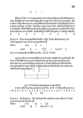39
                                             a
                            C       =        K



     ซึ่งกล่าวได้ว่า ความจุของตัวนำาทรงกลมแปรผันตรงกับรัศมีของทรง
กลม นั่นคือตัวนำาทรงกลมใหญ่จะมีความจุมากกว่าตัวนำาทรงกลมเล็ก เมื่อ
นำาสมการนี้มาพิจารณาความจุไฟฟ้าของโลกโดยถือว่าโลกเป็นตัวนำาทรง
กลมขนาดใหญ่ จะได้ว่า โลกมีความจุม ากมหาศาล เมื่อโลกให้รับประจุ
จากวัตถุอื่น ศักย์ไฟฟ้าของโลกจึงเปลี่ยนแปลงน้อยมากจนถือได้ว่าโลก
ยังคงเป็นกลางทางไฟฟ้า นั่นคือมีศักย์ไฟฟ้าเป็นศูนย์ การต่อสายดินจึง
ต่       อ        กั      บ        โ     ล      ก        ไ      ด้

ตัว อย่า ง ตัวนำาทรงกลมมีศักย์ไฟฟ้า 500 โวลต์ เมื่อเก็บประจุ 25
ไมโครคูลอมบ์ จงหาค่าความจุของตัวนำานี้
                                      Q
วิธ ีท ำา        จาก       C    =     V

                                              × -6
              จะได้
                                             25 10
                            C       =         500        =       5x10- 8       F
ตอบ ความจุของตัวนำานี้มีค่าเท่ากับ 5x10- 8 ฟารัด

      นอกจากตัวนำาทรงกลมที่พิจารณาข้างต้น ยังมีตัวนำาแบบอื่นๆอีก ซึ่ง
ในการใช้ไฟฟ้าต่างๆจะพบว่าตัวเก็บประจุส่วนมากประกอบด้วยแผ่น
ตัวนำาขนานวางแยกกันมีฉนวนกั้นกลาง ทำาหน้าที่เก็บประจุโดยตัวเก็บ
ประจุต่ออยู่กับความต่างศักย์ ทำา+ แผ่นตัวนำาหนึ่งเก็บประจุบวกอีกแผ่น
                          - ให้
หนึ่งเก็บประจุลบ ดังรูป 2 - +
                          - +
                                     V



                    รูป 2 ตัวเก็บประจุต่ออยู่กับความต่างศักย์
     ค่ า ประจุ ที่ เ ก็ บ แต่ ล ะแผ่ น ยั ง คงเท่ า กั น ค่ า นี้ ( ไม่ คิ ด เครื่ อ งหมาย )
เ ป็ น ค่ า ป ร ะ จุ ใ น ตั ว เ ก็ บ ป ร ะ จุ ห า ไ ด้ จ า ก
                             Q =             CV

ตัว อย่า ง ตัวเก็บประจุ 40 ไมโครฟารัด ต่อกับความต่างศักย์ 9 โวลต์
จงหาประจุบนตัวเก็บประจุนี้
วิธ ีท ำา         จาก      Q =      CV
           จะได้      Q =      40x10-6 x 9
 