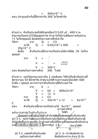 40
                            =     360x10-6 C
ตอบ ประจุบนตัวเก็บนี้มีค่าเท่ากับ 360 ไมโครฟารัด




ตัว อย่า ง ตัวเก็บประจุหนึ่งมีอักษรเขียนไว้ 0.05 µF , 400 V จะ
สามารถเก็บประจุไว้ได้สูงสุดเท่าใด ถ้าเอาไปใช้งานที่ต้องการเก็บประจุ
15 ไมโครคูลอมบ์ ต้องต่อกับความต่างศักย์เท่าใด
วิธ ีท ำา             จาก        Q =        CV
                จะได้       Q =         0.05x10-6 x 400           =
                  -6
         20x10 C
         ดังนั้น      ตัวเก็บประจุนี้สามารถเก็บประจุได้มากที่สุด 20 ไมโคร
คูลอมบ์
                                         Q
                จาก         C    =       V
                                                   -6
                                   Q           20x10
                      V     =      C   =            -6
                                               0.05x10

                   V     =       300 V
ตอบ ต้องต่อกับความต่างศักย์      300 โวลต์

ตัว อย่า ง แผ่นโลหะขนานห่างกัน 2 เซนติเมตร ใช้ทำาเป็นตัวเก็บประจุที่
มีค่าความจุ 50 พิโกฟารัด ถ้าสนามไฟฟ้าระหว่างแผ่นโลหะมีค่า 600
นิวตัน / คูลอมบ์ อยากทราบว่าตัวเก็บประจุนี้มีประจุเท่าใด
                                            V
วิธ ีท ำา             จาก         E   =     d

                           V      =   Ed =       600x2x10-2
                           V      =   12 V
                จาก        Q =        CV
                จะได้      Q =        50x10-12 x 12         =    6x10-10
C
ตอบ             ตัวเก็บประจุนี้สามารถเก็บประจุได้ 6x10-10 คูลอมบ์
                                                ความต่างศักย์
พลัง งานสะสมในตัว เก็บ ประจุ                       ไฟฟ้า
                   - + งศักย์ไฟฟ้าเข้ากับปลายทั้งสองของตัวเก็บประจุดัง
         เมื่อต่อความต่า                      V
                   - +
รูป 3 ก. พบว่าในตอนแรกตัวเก็บประจุยังไม่มีประจุ เมื่อตัวเก็บประจุมี
                   - +
ประจุเพิ่มขึ้นจาก ศูนย์ถึง Q ความต่างศักย์ที่ปลายทั้งสองของตัวเก็บประจุ
                      V
จะมีค่าเพิ่มขึ้นจากศูนย์ถึง V ดังกราฟรูป 3 ข.              ประจุไฟฟ้า
                    - +                        0         Q
  รูป 3 ก. แสดงตัวเก็บประจุตอ
                            ่            รูป 3 ข. กราฟแสดงความ
       อยู่กับความต่างศักย์              สัมพันธ์ระหว่าง ประจุ Q กับ
 