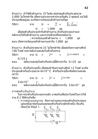 42
ตัว อย่า ง ถ้าใช้ตัวต้านทาน 10 โอห์ม ต่อคร่อมตัวเก็บประจุขนาด
2,000 ไมโครฟารัด เพื่อคายประจุจากค่าประจุเริ่มต้น 2 คูลอมบ์ จนไม่มี
ประจุเหลืออยู่เลย จะเกิดความร้อนบนตัวต้านทานกี่จูล
                                                            2
                                            1Q2        1  2     
วิธ ีท ำา        จาก        U     =         2C    =     
                                                        
                                                              -6 
                                                       2 2,000x10

                       U     =     1,000     จูล
     เมื่อต่อตัวเก็บประจุเข้ากับตัวต้านทาน ตัวเก็บประจุจะถ่ายเท
พลังงานให้กับตัวต้านทาน และจากหลักคงที่ของพลังงาน
                  ∴ความร้อนบนตัวต้านทาน =          1,000     จูล
ตอบ เกิดความร้อนบนตัวต้านทานเท่ากับ 1,000 จูล

ตัว อย่า ง ตัวเก็บประจุขนาด 25 ไมโครฟารัด เมื่อต่อกับความต่างศักย์
100 โวลต์ จงหาพลังงานสะสมในตัวเก็บประจุ
                                  1                  1
วิธ ีท ำา         จาก U    =                 =                  =
                                       2                    -6   2
                                   CV                 x25x10
                                                          x100
                                 2                   2

         0.125 J
ตอบ          พลังงานสะสมในตัวเก็บประจุนี้มีค่าเท่ากับ 0.125 จูล

ตัว อย่า ง ตัวเก็บประจุหนึ่ง เมื่อต่อเข้ากับความต่างศักย์ 12 โวลต์ จะเกิด
ประจุบนตัวเก็บประจุขนาด 6x10-4 C ตัวเก็บประจุนี้จะมีพลังงานสะสม
เท่าไร
                                      1         1
วิธ ีท ำา         จาก U      =            =                      =
                                                      -4
                                       QV        x6x10x12
                                      2         2

         3.6x10-3      J
ตอบ          พลังงานสะสมในตัวเก็บประจุนี้มีค่าเท่ากับ 3.6x10-3 จูล

การต่อ ตัว เก็บ ประจุ
     ในการนำาตัวเก็บประจุหลายๆตัว มาต่อกันเพื่อประโยชน์ในการใช้
งาน มี 2 วิธีด้วยกันคือ
     1. การต่อ แบบอนุก รม คือการนำาแผ่นบวกของตัวเก็บประจุของ
        แผ่นหนึ่งมาต่อกับแผ่นลบของตัวเก็บประจุอีกตัวหนึ่ง เรียงกัน
        เรื่อยๆไป ดังรูป 1. C      C   C1
                              3
                                + 2+     +
                            -    -   -
                    Q         Q3 Q2 Q1
                                      - +
                                             Q
 