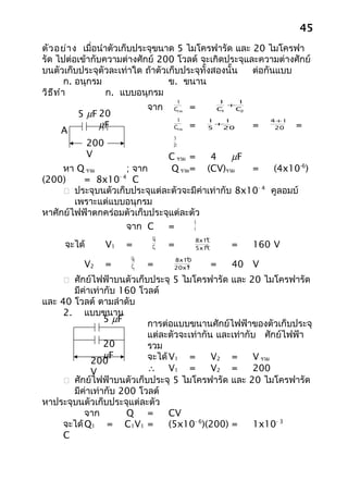 45
ตัว อย่า ง เมื่อนำาตัวเก็บประจุขนาด 5 ไมโครฟารัด และ 20 ไมโครฟา
รัด ไปต่อเข้ากับความต่างศักย์ 200 โวลต์ จะเกิดประจุและความต่างศักย์
บนตัวเก็บประจุตัวละเท่าใด ถ้าตัวเก็บประจุทั้งสองนั้น ต่อกันแบบ
         ก. อนุกรม                ข. ขนาน
วิธ ีท ำา          ก. แบบอนุกรม
                                     1              1    1
                             จาก    Cรวม   =        C
                                                       +
                                                         C
        5 µF 20                                      1    2

                                     1          1   1             4+ 1
             µF                     Cรวม   =      +
                                                              =          =
    A                                           5  20              20
                                    5
             200                    20

             V                     C รวม =       4    µF
     หา Q รวม       ; จาก          Q รวม =      (CV)รวม
                                                    =    (4x10-6)
(200)     = 8x10- 4 C
      ประจุบนตัวเก็บประจุแต่ละตัวจะมีค่าเท่ากับ 8x10- 4 คูลอมบ์
        เพราะแต่แบบอนุกรม
หาศักย์ไฟฟ้าตกคร่อมตัวเก็บประจุแต่ละตัว
                                     Q
                    จาก C     =      V
                              Q1               -4
                                             8x10
     จะได้         V1   =     C1   =           -6
                                             5x10      =      160 V
                        Q2             -4
                                    8x10
          V2       =    C2   =          -6
                                    20x10       =      40 V
      ศักย์ไฟฟ้าบนตัวเก็บประจุ 5 ไมโครฟารัด และ 20 ไมโครฟารัด
       มีค่าเท่ากับ 160 โวลต์
และ 40 โวลต์ ตามลำาดับ
     2. แบบขนาน
                5 µF      การต่อแบบขนานศักย์ไฟฟ้าของตัวเก็บประจุ
                          แต่ละตัวจะเท่ากัน และเท่ากับ ศักย์ไฟฟ้า
                20        รวม
                µF        จะได้ V1 =       V2 =      V รวม
            200
            V             ∴ V1 =           V2 =      200
      ศักย์ไฟฟ้าบนตัวเก็บประจุ 5 ไมโครฟารัด และ 20 ไมโครฟารัด
       มีค่าเท่ากับ 200 โวลต์
หาประจุบนตัวเก็บประจุแต่ละตัว
           จาก       Q =        CV
     จะได้ Q1 = C1V1 =          (5x10- 6)(200) =     1x10- 3
     C
 