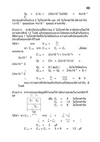 46
          Q2 = C2V2 =         (20x10- 6)(200)   =      4x10- 3
          C
ประจุบนตัวเก็บประจุ 5 ไมโครฟารัด และ 20 ไมโครฟารัด มีค่าเท่ากับ
1x10- 3 คูลอมบ์และ 4x10- 3 คูลอมบ์ ตามลำาดับ

ตัว อย่า ง นำาตัวเก็บประจุที่มีความจุ 2 ไมโครฟารัด มาอัดประจุโดยใช้
ความต่างศักย์ 12 โวลต์ แล้วถอดออกและนำาไปต่อขนานกับตัวเก็บประจุ
ที่มีความจุ 1 ไมโครฟารัดที่ยังไม่ได้อัดประจุ ความต่างศักย์คร่อมตัวเก็บ
ประจุทั้งสองจะมีค่ากี่โวลต์
                                                  Qรวม
วิธ ีท ำา             จาก          V รวม =        Cรวม

                 หา C รวม จาก C รวม =            C1 + C2                   ,เมื่อต่อ
แบบขนาน
                            C รวม =      (2x10- 6) + (1x10- 6)             =
                 -6
        3x10          F
                            Q1     =     CV = (2x10- 6)(12)                =
            -6
24x10            C
                            Q2 =         0 ( ศูนย์ ) , ยังไม่ได้อัดประจุ
                 ∴          Q รวม =      Q1 + Q2 = 24x10- 6 + 0 =
24x10- 6         C
                                          Qรวม               -6
                                                         24x10
                 ∴          V รวม =       Cรวม   =          -6
                                                         3x10          =   8     V
                 ตอบ ความต่างศักย์คร่อมตัวเก็บประจุทั้งสองจะมีค่าเท่ากับ 8
        โวลต์

ตัว อย่า ง จากวงจรและข้อมูลที่กำาหนดให้ พลังงานสะสมในวงจรมีค่ากี่
จูล
                                เมื่อ C1 =     4   ไมโครฟารัด
               C1 C2
                                      C2 =     12 ไมโครฟารัด
                                      C3 =     9   ไมโครฟารัด
                   C3

                        10
                                           1                 1    1
วิธ ีท ำา หา C12      , 0V         จาก    C12    =           C1
                                                                +
                                                                  C2

                              1          1   1                 3+1          4
                             C12   =     4
                                           +
                                            12           =      12     =    12

                            C12 =    3           µF
                 C รวม =    C12 + C3 =           3+9            =      12 µF
 