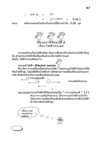 47
                                   1 2
           ∴     จาก U     =       2
                                    CV

                                   1
                        =                        =    0.06 J
                                           -6   2
                                 x12x10 x100
                                2

ตอบ        พลังงานสะสมในตัวเก็บประจุนี้มีค่าเท่ากับ 0.06 จูล




                       หน่ว ยการเรีย นรู้ท ี่ 2
                        เรื่อ ง ไฟฟ้า กระแส

       จากบทเรียนเรื่องไฟฟ้าสถิต เป็นการศึกษาเกี่ยวกับประจุไฟฟ้าที่อยู่
นิ่ง ส่วนประจุไฟฟ้าที่เคลื่อนที่แล้วจะเป็นไฟฟ้ากระแส
ดังนั้น ไฟฟ้ากระแสคืออะไร

      กระแสไฟฟ้า (Electric current) I
      คือ อัตราการเคลื่อนที่ของประจุไฟฟ้า โดยกระแสไฟฟ้าไหลจากที่มี
ศักย์ไฟฟ้าสูง ไปยังที่มีศักย์ไฟฟ้าตำ่า มีทิศตามการเคลื่อนที่ของประจุบวก
หรือ ทิศตรงข้ามกับการเคลื่อนที่ของประจุลบ
              I ( กระแสสมมติ)
                         +         -                กระแสอิเล็กตรอน

                                       E
      หมายเหตุ กระแสไฟฟ้าที่เรียนกันอยู่เป็น “ กระแสสมมติ ” ( I )
               ส่วน กระแสอิเ ล็ก ตรอน เป็น กระแสไฟฟ้า แท้จ ริง
               เกิดจากการเคลื่อนที่ของอิเล็กตรอนอิสระจากศักย์ไฟฟ้า
               ตำ่าไปหาศักย์ไฟฟ้าสูง


         เพื่อนๆ ลอง
         ตอบคำาถาม
         ดูซิครับ
 