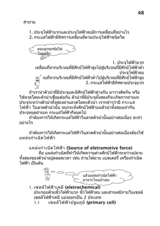 48
  คำาถาม

     1. ประจุไฟฟ้าบวกและประจุไฟฟ้าลบมีการเคลื่อนที่อย่างไร
     2. กระแสไฟฟ้ามีทิศการเคลื่อนที่ตามประจุไฟฟ้าชนิดใด

           ตอบถูกทุกข้อใช่
           ไหมครับ

                                                        1. ประจุไฟฟ้าบวก
        เคลื่อนที่จากบริเวณที่มีศักย์ไฟฟ้าสูงไปสู่บริเวณที่มีศักย์ไฟฟ้าตำ่า
                                                            ประจุไฟฟ้าลบ
        เคลื่อนที่จากบริเวณที่มีศักย์ไฟฟ้าตำ่าไปสู่บริเวณที่มีศักย์ไฟฟ้าสูง
                                       2. กระแสไฟฟ้ามีทิศตามประจุบวก

     ถ้าเรานำาตัวนำาที่มีประจุและมีศักย์ไฟฟ้าต่างกัน มาวางติดกัน หรือ
ใช้ลวดโลหะตัวนำาเชื่อมต่อกัน ตัวนำาที่มีประจุทั้งสองก็จะเกิดการถ่ายเท
ประจุระหว่างตัวนำาทั้งสองผ่านลวดโลหะตัวนำา เรากล่าวว่ามี กระแส
ไฟฟ้า ในลวดตัวนำานั้น จนกระทั่งศักย์ไฟฟ้าบนตัวนำาทั้งสองเท่ากัน
ประจุหยุดถ่ายเท กระแสไฟฟ้าก็หมดไป
     ถ้าต้องการให้เกิดกระแสไฟฟ้าในลวดตัวนำานั้นอย่างต่อเนื่อง จะทำา
อย่างไร

    ถ้าต้องการให้เกิดกระแสไฟฟ้าในลวดตัวนำานั้นอย่างต่อเนื่องต้องใช้
แหล่ง กำา เนิด ไฟฟ้า

      แหล่ง กำา เนิด ไฟฟ้า (Source of eletromotive force)
          คือ แหล่งกำาเนิดที่ทำาให้เกิดความต่างศักย์ไฟฟ้าระหว่างปลาย
ทั้งสองของตัวนำาอยู่ตลอดเวลา เช่น ถ่านไฟฉาย แบตเตอรี่ เครื่องกำาเนิด
ไฟฟ้า เป็นต้น

                                     แล้วแหล่งกำาเนิดไฟฟ้า
                                     มาจากไหนบ้างละ

     1. เซลล์ไ ฟฟ้า เคมี (eletrochemical)
        ประกอบด้วยขั้วไฟฟ้าบวก ขัวไฟฟ้าลบ และสารเคมีภายในเซลล์
                                  ้
        เซลล์ไฟฟ้าเคมี แบ่งออกเป็น 2 ประเภท
        1.1    เซลล์ไ ฟฟ้า ปฐมภูม ิ (primary cell)
 