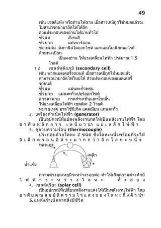 49
            เช่น เซลล์แห้ง หรือถ่านไฟฉาย เมื่อสารเคมีถูกใช้หมดแล้วจะ
            ไม่สามารถนำามาอัดไฟได้อีก
            ส่วนประกอบของถ่านไฟฉายทั่วไป
            ขั้ว ลบ                สังกะสี
            ขั้ว บวก               แท่งคาร์บอน
            ของผสม มังกานีสไดออกไซด์ และแอมโมเนียคลอไรด์
            ลักษณะเปียก
                         เป็นผงถ่าน ให้แรงเคลื่อนไฟฟ้า ประมาณ 1.5
                   โวลต์
         1.2       เซลล์ท ุต ิย ภูม ิ (secondary cell)
            เช่น พวกแบตเตอรี่รถยนต์ เมื่อสารเคมีถูกใช้หมดแล้ว
            สามารถนำามาอัดไฟใหม่ได้ ส่วนประกอบของแบตเตอรี่
            รถยนต์
            ขั้ว ลบ                แผ่นตะกั่วพรุน
            ขั้ว บวก แผ่นตะกั่วเปอร์ออกไซด์
            สารละลาย               กรดกำามะถันและนำ้ากลั่น
            ให้แรงเคลื่อนไฟฟ้า เซลล์ละ 2 โวลต์
            หมายเหตุ อาจใช้นิเกิล แคดเมียม แทนตะกั่ว
      2. เครื่อ งกำา เนิด ไฟฟ้า (generator)
            เป็ น อุ ป กรณ์ ที่ แ ปลงพลั ง งานกลให้ เ ป็ น พลั ง งานไฟฟ้ า โดย
อ า ศั ย ห ลั ก ก า ร เ ห นี่ ย ว นำา แ ม่ เ ห ล็ ก ไ ฟ ฟ้ า
      3. คู่ค วบความร้อ น (thermocouple)
            ประกอ บด้ ว ยโล ห ะ 2 ชนิ ด ซึ่ ง โล หะหนึ่ ง พร้ อ มที่ จ ะ ให้
อิ เ ล็ ก ต ร อ น อิ ส ร ะ ม า ก ก ว่ า อี ก โ ล ห ะ ห นึ่ ง
            ทองแดง

                                             เหล็ก

   นำ้าแข็ง

            ความต่ า งอุ ณ หภู มิ ร ะหว่ า งรอยต่ อ ทำา ให้ เ กิ ด ความต่ า งศั ก ย์
ไ ฟ ฟ้ า ร ะ ห ว่ า ง โ ล ห ะ                                    ทั้ ง ส อ ง
     4. เซลล์ส ุร ิย ะ (solar cell)
            เป็นอุปกรณ์ที่เปลี่ยนพลังงานแสงให้เป็นพลังงานไฟฟ้า โดย
อ า ศั ย คุ ณ ส ม บั ติ ค ว า ม ไ ว แ ส ง ข อ ง โ ล ห ะ กึ่ ง ตั ว นำา
     5. แหล่ง กำา เนิด จากสิ่ง มีช ีว ิต
 