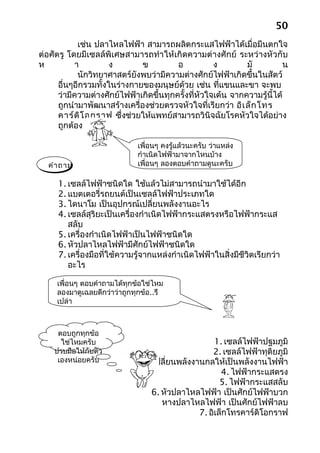 50
            เช่น ปลาไหลไฟฟ้า สามารถผลิตกระแสไฟฟ้าได้เมื่อมีนตกใจ
ต่อศัตรู โดยมีเซลล์พิเศษสามารถทำา ให้เกิดความต่างศักย์ ระหว่างหัวกับ
ห          า          ง       ข          อ           ง        มั           น
            นักวิทยาศาสตร์ยังพบว่ามีความต่างศักย์ไฟฟ้าเกิดขึ้นในสัตว์
      อื่นๆอีกรวมทั้งในร่างกายของมนุษย์ด้วย เช่น ที่แขนและขา จะพบ
      ว่ามีความต่างศักย์ไฟฟ้าเกิดขึ้นทุกครั้งที่หัวใจเต้น จากความรู้นี้ได้
      ถูกนำามาพัฒนาสร้างเครื่องช่วยตรวจหัวใจที่เรียกว่า อิเ ล็ก โทร
      คาร์ด ิโ อกราฟ ซึ่งช่วยให้แพทย์สามารถวินิจฉัยโรคหัวใจได้อย่าง
      ถูกต้อง

                              เพื่อนๆ คงรู้แล้วนะครับ ว่าแหล่ง
                              กำาเนิดไฟฟ้ามาจากไหนบ้าง
  คำา ถาม                     เพื่อนๆ ลองตอบคำาถามดูนะครับ

     1. เซลล์ไฟฟ้าชนิดใด ใช้แล้วไม่สามารถนำามาใช้ได้อีก
     2. แบตเตอรี่รถยนต์เป็นเซลล์ไฟฟ้าประเภทใด
     3. ไดนาโม เป็นอุปกรณ์เปลี่ยนพลังงานอะไร
     4. เซลล์สุริยะเป็นเครื่องกำาเนิดไฟฟ้ากระแสตรงหรือไฟฟ้ากระแส
        สลับ
     5. เครื่องกำาเนิดไฟฟ้าเป็นไฟฟ้าชนิดใด
     6. หัวปลาไหลไฟฟ้ามีศักย์ไฟฟ้าชนิดใด
     7. เครื่องมือที่ใช้ความรู้จากแหล่งกำาเนิดไฟฟ้าในสิ่งมีชีวิตเรียกว่า
        อะไร

     เพื่อนๆ ตอบคำาถามได้ทุกข้อใช่ไหม
     ลองมาดูเฉลยดีกว่าว่าถูกทุกข้อ..รึ
     เปล่า



     ตอบถูกทุกข้อ
      ใช่ไหมครับ                                    1. เซลล์ไฟฟ้าปฐมภูมิ
    ปรบมือให้กับตัว                                2. เซลล์ไฟฟ้าทุติยภูมิ
     เองหน่อยครับ              3. เปลี่ยนพลังงานกลให้เป็นพลังงานไฟฟ้า
                                                      4. ไฟฟ้ากระแสตรง
                                                      5. ไฟฟ้ากระแสสลับ
                                 6. หัวปลาไหลไฟฟ้า เป็นศักย์ไฟฟ้าบวก
                                    หางปลาไหลไฟฟ้า เป็นศักย์ไฟฟ้าลบ
                                               7. อิเล็กโทรคาร์ดิโอกราฟ
 