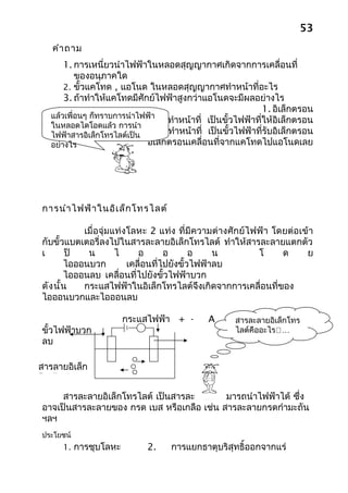 53
   คำา ถาม
       1. การเหนี่ยวนำาไฟฟ้าในหลอดสุญญากาศเกิดจากการเคลื่อนที่
           ของอนุภาคใด
       2. ขั้วแคโทด , แอโนด ในหลอดสุญญากาศทำาหน้าที่อะไร
       3. ถ้าทำาให้แคโทดมีศักย์ไฟฟ้าสูงกว่าแอโนดจะมีผลอย่างไร
                                                                1. อิเล็กตรอน
   แล้วเพื่อนๆ ก็ทราบการนำาไฟฟ้า
                   2. ขัวแคโทด
                        ้            ทำาหน้าที่ เป็นขั้วไฟฟ้าที่ให้อิเล็กตรอน
   ในหลอดไดโอดแล้ว การนำา
   ไฟฟ้าสารอิเล็กโทรไลต์แอโนด
                      ขัว เป็น
                          ้          ทำาหน้าที่ เป็นขั้วไฟฟ้าที่รับอิเล็กตรอน
   อย่างไร           3. จะไม่มีอิเล็กตรอนเคลื่อนที่จากแคโทดไปแอโนดเลย




การนำา ไฟฟ้า ในอิเ ล็ก โทรไลต์

           เมื่อจุ่มแท่งโลหะ 2 แท่ง ที่มีความต่างศักย์ ไฟฟ้า โดยต่อเข้า
กับขั้วแบตเตอรี่ลงไปในสารละลายอิเล็กโทรไลต์ ทำาให้สารละลายแตกตัว
เ       ป็  น        ไ     อ       อ       อ    น        โ     ด     ย
       ไอออนบวก         เคลื่อนที่ไปยังขั้วไฟฟ้าลบ
       ไอออนลบ เคลื่อนที่ไปยังขั้วไฟฟ้าบวก
ดัง นั้น   กระแสไฟฟ้าในอิเล็กโทรไลต์จึงเกิดจากการเคลื่อนที่ของ
ไอออนบวกและไอออนลบ

                       กระแสไฟฟ้า + -          A    อิเล็กตรอน เล็กโทร
                                                       สารละลายอิ
ขั้วไฟฟ้าบวก                                           ไลต์คืออะไร… า
                                                                 ขัวไฟฟ้
                                                                   ้
ลบ

สารลายอิเล็ก
โทรไลต์
     สารละลายอิเล็กโทรไลต์ เป็นสารละลายที่สามารถนำาไฟฟ้าได้ ซึ่ง
อาจเป็นสารละลายของ กรด เบส หรือเกลือ เช่น สารละลายกรดกำามะถัน
ฯลฯ
ประโยชน์
      1. การชุบโลหะ           2.    การแยกธาตุบริสุทธิ์ออกจากแร่
 
