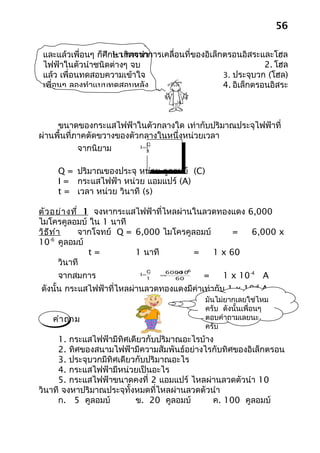 56

 และแล้วเพื่อนๆ ก็ศึก1. เกิดจากการเคลื่อนที่ของอิเล็กตรอนอิสระและโฮล
                     ษา การนำา
 ไฟฟ้าในตัวนำาชนิดต่างๆ จบ                                       2. โฮล
 แล้ว เพื่อนทดสอบความเข้าใจ                          3. ประจุบวก (โฮล)
 เพื่อนๆ ลองทำาแบบทดสอบหลัง                          4. อิเล็กตรอนอิสระ



     ขนาดของกระแสไฟฟ้าในตัวกลางใด เท่ากับปริมาณประจุไฟฟ้าที่
ผ่านพื้นที่ภาคตัดขวางของตัวกลางในหนึ่งหน่วยเวลา
                              Q
            จากนิยาม       I=
                              t



     Q = ปริมาณของประจุ หน่วย คูลอมบ์ (C)
     I = กระแสไฟฟ้า หน่วย แอมแปร์ (A)
     t = เวลา หน่วย วินาที (s)

ตัว อย่า งที่ 1 จงหากระแสไฟฟ้าที่ไหลผ่านในลวดทองแดง 6,000
ไมโครคูลอมบ์ ใน 1 นาที
วิธ ีท ำา     จากโจทย์ Q = 6,000 ไมโครคูลอมบ์      = 6,000 x
10 คูลอมบ์
     -6

                t=         1 นาที        =    1 x 60
         วินาที
                                 Q    6000 −
                                        × 6
     จากสมการ
                                         10
                            I=
                                 t
                                     =
                                        60     =    1 x 10-4 A
ดังนั้น กระแสไฟฟ้าที่ไหลผ่านลวดทองแดงมีค่าเท่ากับ 1 x 10-4 A
                                               มันไม่ยากเลยใช่ไหม
                                               ครับ ดังนั้นเพื่อนๆ
   คำา ถาม                                     ตอบคำาถามเลยนะ
                                               ครับ
     1. กระแสไฟฟ้ามีทิศเดียวกับปริมาณอะไรบ้าง
     2. ทิศของสนามไฟฟ้ามีความสัมพันธ์อย่างไรกับทิศของอิเล็กตรอน
     3. ประจุบวกมีทิศเดียวกับปริมาณอะไร
     4. กระแสไฟฟ้ามีหน่วยเป็นอะไร
     5. กระแสไฟฟ้าขนาดคงที่ 2 แอมแปร์ ไหลผ่านลวดตัวนำา 10
วินาที จงหาปริมาณประจุทั้งหมดที่ไหลผ่านลวดตัวนำา
     ก. 5 คูลอมบ์         ข. 20 คูลอมบ์       ค. 100 คูลอมบ์
 
