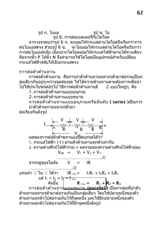 62



           รูป ก. ไบแอ                  รูป ข. ไบ
                 สตรง 6. การต่อแบตเตอรี่กับไดโอด
                    รูป                     แอสก
     จากวงจรพบว่ารูป 6 ก. จะยอมให้กระแสผ่านไดโอดจึงเรียกว่าการ
ต่อไบแอสตรง ส่วนรูป 6 ข. จะไม่ยอมให้กระแสผ่านไดโอดจึงเรียกว่า
การต่อไบแอสกลับ เนื่องจากไดโอดยอมให้กระแสไฟฟ้าผ่านได้ทางเดียว
คือจากขั้ว P ไปขั้ว N จึงสามารถใช้ไดโอดเป็นอุปกรณ์สำาหรับเปลี่ยน
กระแสไฟฟ้าสลับให้เป็นกระแสตรง

การต่อ ตัว ต้า นทาน
       การต่อตัวต้านทาน คือการนำาตัวต้านทานหลายๆตัวมาต่อรวมเป็นก
ลุ่มเดียวกันอยู่ระหว่างจุดสองจุด ให้ได้ความต้านทานตามต้องการเพื่อนำา
ไปใช้ประโยชน์ต่อๆไป วิธีการต่อตัวต้านทานมี       2 แบบใหญ่ๆ คือ
       1. การต่อตัวต้านทานแบบอนุกรม
       2. การต่อตัวต้านทานแบบขนาน
       การต่อ ตัว ต้า นทานแบบอนุก รมหรือ อัน ดับ ( series )เป็นการ
       นำาตัวต้านทานหลายๆตัวมา
ต่อเรียงกันดังรูป
                      V        V       V
             I
                  A    1
                       R
                               2
                                   R   R
                                        3   B
                                 VAB
     ผลของการต่อตัวต้านทานแบบอนุกรมได้ว่า
                          1          2      3

     1. กระแสไฟฟ้า ( I ) ผ่านตัวต้านทานทุกตัวเท่ากัน
     2. ความต่างศักย์ไฟฟ้ารวม = ผลรวมของความต่างศักย์ไฟฟ้าย่อย
                       VAB =       V1 + V2 + V3
                       ………………………….
     จากกฎของโอห์ม          V      =     IR
     ………………………….
แทนค่า  ใน  ได้ว่า        IR รวม =     I1R1 + I2R2 + I3R3
          แต่ I1 = I2 = I3 = I รวม
                ดังนั้น            R รวม =    R1 + R2 + R3
     การต่อ ตัว ต้า นทานแบบขนาน (parallel ) เป็นการต่อที่นำาตัว
ต้านทานหลายๆตัวมาต่อรวมกันเป็นกลุ่มเดียว โดยใช้ปลายหนึ่งของตัว
ต้านทานทุกตัวไปต่อรวมกันไว้ที่จุดหนึ่ง และใช้อีกปลายหนึ่งของตัว
ต้านทานทุกตัวไปต่อรวมกันไว้ที่อีกจุดหนึ่งดังรูป
 