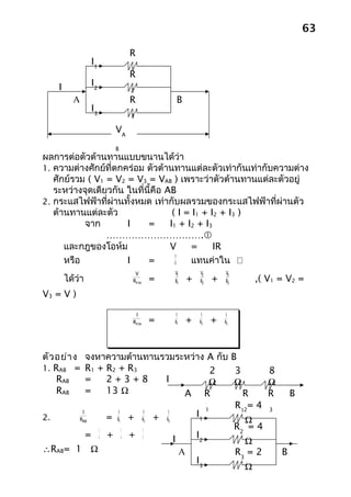 63

                           R
                 I1
                           1
                           R
    I            I2
                           2
          A                R           B
                 I3
                           3

                      VA
                      B
ผลการต่อตัวต้านทานแบบขนานได้ว่า
1. ความต่างศักย์ที่ตกคร่อม ตัวต้านทานแต่ละตัวเท่ากันเท่ากับความต่าง
   ศักย์รวม ( V1 = V2 = V3 = VAB ) เพราะว่าตัวต้านทานแต่ละตัวอยู่
   ระหว่างจุดเดียวกัน ในที่นี้คือ AB
2. กระแสไฟฟ้าที่ผ่านทั้งหมด เท่ากับผลรวมของกระแสไฟฟ้าที่ผ่านตัว
   ต้านทานแต่ละตัว                  ( I = I1 + I2 + I3 )
           จาก        I     =      I1 + I2 + I3
                 ………………………….
      และกฎของโอห์ม                V      =     IR
                                     V
      หรือ            I     =        R    แทนค่าใน 
                            V         V1       V2       V3
        ได้ว่า             Rรวม   =   R1   +   R2   +   R3   ,( V1 = V2 =
V3 = V )

                            1         1         1       1
                           Rรวม   =   R1   +   R2   +   R3




ตัว อย่า งจงหาความต้านทานรวมระหว่าง A กับ B
1. RAB =  R1 + R2 + R3                 2   3      8
    RAB   =    2+3+8       I          Ω    Ω      Ω
    RAB   =    13 Ω              A R         R    R   B
                                     1
                                           R12= 4 3
2.
        1         1    1   1
               = R1 + R2 + R3     I1
       RAB                                   Ω
             1      1  1
                                           R2 = 4
          = 4 + 4 + 2         I   I2
                                             Ω
∴RAB= 1 Ω                       A          R3 = 2   B
                                  I3
                                             Ω
 