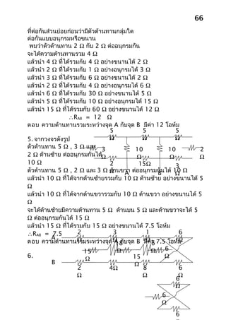 66
ที่ต่อกันส่วนย่อยก่อนว่ามีตัวต้านทานกลุ่มใด
ต่อกันแบบอนุกรมหรือขนาน
 พบว่าตัวต้านทาน 2 Ω กับ 2 Ω ต่ออนุกรมกัน
จะได้ความต้านทานรวม 4 Ω
แล้วนำา 4 Ω ที่ได้รวมกับ 4 Ω อย่างขนานได้ 2 Ω
แล้วนำา 2 Ω ที่ได้รวมกับ 1 Ω อย่างอนุกรมได้ 3 Ω
แล้วนำา 3 Ω ที่ได้รวมกับ 6 Ω อย่างขนานได้ 2 Ω
แล้วนำา 2 Ω ที่ได้รวมกับ 4 Ω อย่างอนุกรมได้ 6 Ω
แล้วนำา 6 Ω ที่ได้รวมกับ 30 Ω อย่างขนานได้ 5 Ω
แล้วนำา 5 Ω ที่ได้รวมกับ 10 Ω อย่างอนุกรมได้ 15 Ω
แล้วนำา 15 Ω ที่ได้รวมกับ 60 Ω อย่างขนานได้ 12 Ω
                 ∴RAB = 12 Ω
ตอบ ความต้านทานรวมระหว่างจุด A กับจุด B มีค่า 12 โอห์ม
                                  5            5           5
5. จากวงจรดังรูป                  Ω            Ω           Ω
ตัวต้านทาน 5 Ω , 3 Ω และ 3                  10          10      2
2 Ω ด้านซ้าย ต่ออนุกรมกันได้Ω                Ω           Ω      Ω
10 Ω                              2          15Ω           3
ตัวต้านทาน 5 Ω , 2 Ω และ 3 Ω Ωานขวา ต่ออนุกรมกันได้ 10 Ω
                                  ด้    A           B      Ω
แล้วนำา 10 Ω ที่ได้จากด้านซ้ายรวมกับ 10 Ω ด้านซ้าย อย่างขนานได้ 5
Ω
แล้วนำา 10 Ω ที่ได้จากด้านขวารวมกับ 10 Ω ด้านขวา อย่างขนานได้ 5
Ω
จะได้ด้านซ้ายมีความต้านทาน 5 Ω ด้านบน 5 Ω และด้านขวาจะได้ 5
Ω ต่ออนุกรมกันได้ 15 Ω
แล้วนำา 15 Ω ที่ได้รวมกับ 15 Ω อย่างขนานได้ 7.5 โอห์ม
∴RAB = 7.5           2             3            1           6
            A
ตอบ ความต้านทานรวมระหว่างจุด Ω กับจุด B มีค่า 7.5 โอห์ม
                     Ω               A
                                     18
                                                Ω
                                                  6
                                                            Ω
                        15            Ω           Ω    6
6.                      Ω                  15          Ω
            B                               Ω
                     2            4Ω           8            6
                     Ω                         Ω            Ω
                                                           6
                                                           Ω
                                                      6
                                                      Ω
                                                      6
 