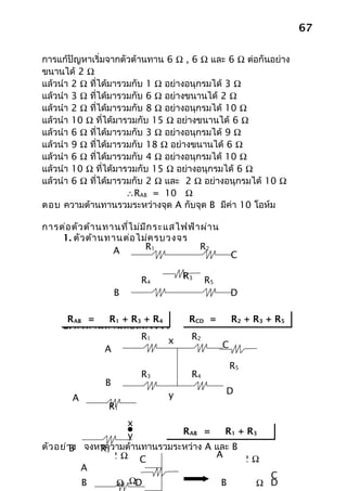 67

การแก้ปัญหาเริ่มจากตัวต้านทาน 6 Ω , 6 Ω และ 6 Ω ต่อกันอย่าง
ขนานได้ 2 Ω
แล้วนำา 2 Ω ที่ได้มารวมกับ 1 Ω อย่างอนุกรมได้ 3 Ω
แล้วนำา 3 Ω ที่ได้มารวมกับ 6 Ω อย่างขนานได้ 2 Ω
แล้วนำา 2 Ω ที่ได้มารวมกับ 8 Ω อย่างอนุกรมได้ 10 Ω
แล้วนำา 10 Ω ที่ได้มารวมกับ 15 Ω อย่างขนานได้ 6 Ω
แล้วนำา 6 Ω ที่ได้มารวมกับ 3 Ω อย่างอนุกรมได้ 9 Ω
แล้วนำา 9 Ω ที่ได้มารวมกับ 18 Ω อย่างขนานได้ 6 Ω
แล้วนำา 6 Ω ที่ได้มารวมกับ 4 Ω อย่างอนุกรมได้ 10 Ω
แล้วนำา 10 Ω ที่ได้มารวมกับ 15 Ω อย่างอนุกรมได้ 6 Ω
แล้วนำา 6 Ω ที่ได้มารวมกับ 2 Ω และ 2 Ω อย่างอนุกรมได้ 10 Ω
                      ∴RAB = 10 Ω
ตอบ ความต้านทานรวมระหว่างจุด A กับจุด B มีค่า 10 โอห์ม

การต่อ ตัว ต้า นทานที่ไ ม่ม ีก ระแสไฟฟ้า ผ่า น
    1. ตัว ต้า นทานต่อ ไม่ค รบวงจร
                  A        R1           R2
                                                     C

                         R4         R3     R5
                    B                                D

      RAB =       R1 + R3 + R4        RCD =          R2 + R3 + R5
     2. ตัว ต้า นทานต่อ ลัด วงจร
                         R1     x     R2
                 A                               C

                                                     R5
                         R3           R4
                B
                                y                D
       A
                 R1
                     x
                     y         RAB =     R1 + R3
ตัว อย่า ง จงหาความต้านทานรวมระหว่าง A และ B
        B     R3
                 2Ω C                  A     2Ω
           A
                                                 C
           B    1 Ω ΩD
                   1                    B     1Ω D
 