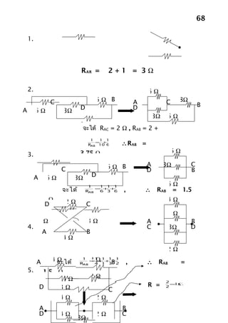 68

    1.




                              RAB =        2+1 = 3Ω

    2.                                                      6Ω
                  C                   6Ω B              A              C    8Ω
                              D                         D                            B
A        6Ω           3Ω
                                                                3Ω     6Ω
                              8Ω
                               จะได้ RAC = 2 Ω , RAB = 2 +
                               8 = 10 Ω
                                  1  1 1
                                    = +
                                 RAB 10 6    ∴RAB =
                              3.75 Ω                                   6Ω
    3.

                                           6Ω B             A        3Ω          C
                      C                                     D                    B
         A       6Ω         3Ω        D
                                   1   1 1 1                           6Ω
                      จะได้       RAB
                                      = + +
                                       6 3 6    ,           ∴    RAB    = 1.5
                  Ω    2Ω                                              4Ω
                 D                C
                                                                       1Ω
         1Ω                       3Ω                        A                    B
    4.                                                      C          3Ω        D
             A                    B
                      4Ω
                                                                       2Ω

         A          Ω
                  4 จะได้     R
                               1
                                   2Ω
                                   1 1 1 1
                                  = ++ +
                                   4 1 3 2  B       ,       ∴    RAB        =
                               AB

    5.        1.5 Ω
                   4Ω              2Ω
                                                                     2
             D    3Ω                                        R =      2
                                                                       = Ω
                                                                        1
                                           C
                      4Ω              2Ω
             A                                  B
             D        4Ω              2Ω        C
                            3Ω
 
