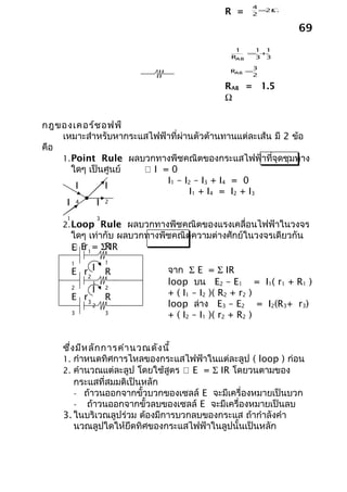 4
                                            R =    2
                                                     =2Ω


                                                             69
                                               1   1 1
                                                  = +
                                              RAB  3 3

                                                   3
                                              RAB =
                                                   2

                                            RAB = 1.5
                                            Ω

กฎของเคอร์ช อฟฟ์
    เหมาะสำาหรับหากระแสไฟฟ้าที่ผ่านตัวต้านทานแต่ละเส้น มี 2 ข้อ
คือ
    1. Point Rule ผลบวกทางพีชคณิตของกระแสไฟฟ้าที่จุดชุมทาง
       ใดๆ เป็นศูนย์  I =0
                           I1 – I2 – I3 + I4 = 0
        I      I
                                  I1 + I4 = I2 + I3
     I 4     I 2
     1              3
    2. Loop Rule ผลบวกทางพีชคณิตของแรงเคลื่อนไฟฟ้าในวงจร
         ใดๆ เท่ากับ ผลบวกทางพีชคณิตความต่างศักย์ในวงจรเดียวกัน
          E 1 = ΣRIR
         E r
         1              1
         E r2 I         R      จาก Σ E = Σ IR
                1              loop บน E2 – E1 = I1( r1 + R1 )
         2
                I       2
                               + ( I1 – I2 )( R2 + r2 )
         E r3           R
                2              loop ล่าง E3 – E2 = I2(R3+ r3)
         3              3
                               + ( I2 – I1 )( r2 + R2 )


    ซึ่ง มีห ลัก การคำา นวณดัง นี้
    1. กำาหนดทิศการไหลของกระแสไฟฟ้าในแต่ละลูป ( loop ) ก่อน
    2. คำานวณแต่ละลูป โดยใช้สูตร  E = Σ IR โดยวนตามของ
        กระแสที่สมมติเป็นหลัก
        - ถ้าวนออกจากขั้วบวกของเซลล์ E จะมีเครื่องหมายเป็นบวก
        - ถ้าวนออกจากขั้วลบของเซลล์ E จะมีเครื่องหมายเป็นลบ
    3. ในบริเวณลูปร่วม ต้องมีการบวกลบของกระแส ถ้ากำาลังคำา
        นวณลูปใดให้ยึดทิศของกระแสไฟฟ้าในลูปนั้นเป็นหลัก
 