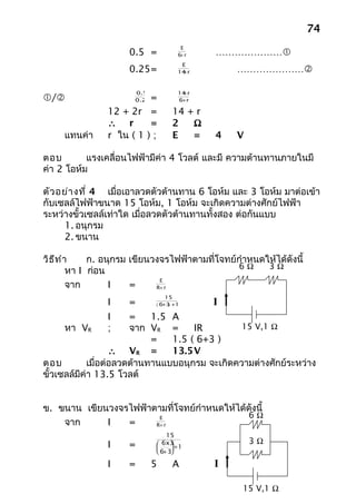 74
                                        E
                      0.5 =            6+ r   …………………
                                        E
                      0.25=             +
                                       14 r       …………………

                       0.5              +
                                       14 r
/                       =
                       0.25            6+ r

                12 + 2r =           14 + r
                ∴ r       =         2   Ω
     แทนค่า     r ใน ( 1 ) ;        E   =     4   V

ตอบ        แรงเคลื่อนไฟฟ้ามีค่า 4 โวลต์ และมี ความต้านทานภายในมี
ค่า 2 โอห์ม

ตัว อย่า งที่ 4 เมื่อเอาลวดตัวต้านทาน 6 โอห์ม และ 3 โอห์ม มาต่อเข้า
กับเซลล์ไฟฟ้าขนาด 15 โอห์ม, 1 โอห์ม จะเกิดความต่างศักย์ไฟฟ้า
ระหว่างขั้วเซลล์เท่าใด เมื่อลวดตัวต้านทานทั้งสอง ต่อกันแบบ
     1. อนุกรม
     2. ขนาน

วิธ ีท ำา     ก. อนุกรม เขียนวงจรไฟฟ้าตามที่โจทย์กำาหนดให้ได้ดังนี้
                                                 6Ω     3Ω
         หา I ก่อน
                               E
         จาก       I    =     R+ r
                                  15
                I     =       ( 6 3 +1
                                 + )          I
                I       =    1.5 A
      หา VR     ;       จาก VR =      IR         15 V,1 Ω
                             =   1.5 ( 6+3 )
                    ∴ VR =       13.5V
ตอบ          เมื่อต่อลวดต้านทานแบบอนุกรม จะเกิดความต่างศักย์ระหว่าง
ขั้วเซลล์มีค่า 13.5 โวลต์


ข. ขนาน เขียนวงจรไฟฟ้าตามที่โจทย์กำาหนดให้ได้ดังนี้
                        E                     6Ω
    จาก      I   =     R+ r

                                  15
                I     =         6x3 +1              3Ω
                                   
                               6+ 3

                I     =       5     A         I

                                                   15 V,1 Ω
 