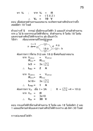 75
     หา VR      ;   จาก VR =     IR
                        =  ( 5 )( 2 )
                ∴ VR =     10 V
ตอบ เมื่อต่อลวดต้านทานแบบขนาน จะเกิดความต่างศักย์ระหว่างขั้ว
เซลล์มีค่า 10 โวลต์

ตัว อย่า งที่ 5 จากรูป เมื่อมีกระแสไฟฟ้า 3 แอมแปร์ ผ่านตัวต้านทาน
จาก a ไป b จงหากระแสไฟฟ้าที่ผ่าน ตัวต้านทาน 9 โอห์ม 18 โอห์ม
และความต่างศักย์ไฟฟ้าระหว่าง ab เป็นเท่าไร
วิธ ีท ำา    เขียนวงจรตามที่โจทย์9 ำาหนด
                                 กΩ
                 I=3
               a A                             d 4Ω
                     c
                                 18 Ω                  b

     ต้องการหา I ที่ผ่าน 9 Ω และ 18 Ω ซึ่งต่อกันอย่างขนาน
          จาก Vcd(บน)      =       Vcd(รวม)
              IR(บน) =     IR(รวม)
                                  9x18
                                      
                Ix9 =       3x       
                                  9+18
                                      

          ∴     I(9Ω ) =    2      A

          จาก Vcd(ล่าง)     =       Vcd(รวม)
              IR(ล่าง) =    IR(รวม)
                                  9x18
                                      
                Ix18=       3x       
                                  9+18
                                      

          ∴     I(18Ω ) =   1      A
                                                        9x18
     ต้องการหา Vab เมื่อ I = 3A           ;      R =   
                                                            
                                                            
                                                        9+18
                                                               +4 = 10 Ω
          จาก Vab =         IR
                  =         3x10
          ∴ Vab =           30 V

ตอบ กระแสไฟฟ้าที่ผ่านตัวต้านทาน 9 โอห์ม และ 18 โอห์มมีค่า 2 และ
1 แอมแปร์ตามลำาดับและความต่างศักย์ไฟฟ้าระหว่าง ab มีค่า 30 โวลต์


การต่อ เซลล์ไ ฟฟ้า
 