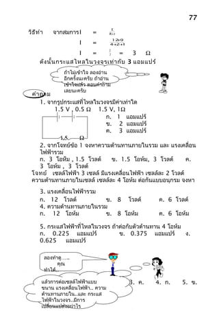 77
                                          E
วิธ ีท ำา      จากสมการ I        =       R+ r
                                           +
                                          12 9
                           I     =        ++
                                         4 2 1
                                         21
                      I   =    7   =     3  Ω
       ดัง นั้น กระแสไหลในวงจรเท่า กับ 3 แอมแปร์
                    ถ้าไม่เข้าใจ ลองอ่าน
                    อีกครั้งนะครับ ถ้าอ่าน
                    เข้าใจแล้ว ตอบคำาถาม
                    เลยนะครับ
  คำา ถาม
      1. จากรูปกระแสที่ไหลในวงจรมีค่าเท่าใด
           1.5 V , 0.5 Ω 1.5 V, 1Ω
                              ก. 1 แอมแปร์
                              ข. 2 แอมแปร์
                              ค. 3 แอมแปร์
              1.5    Ω
      2. จากโจทย์ข้อ 1 จงหาความต้านทานภายในรวม และ แรงเคลื่อน
      ไฟฟ้ารวม
      ก. 3 โอห็ม , 1.5 โวลต์    ข. 1.5 โอห์ม, 3 โวลต์        ค.
      3 โอห์ม , 3 โวลต์
  โจทย์ เซลล์ไฟฟ้า 3 เซลล์ มีแรงเคลื่อนไฟฟ้า เซลล์ละ 2 โวลต์
  ความต้านทานภายในเซลล์ เซลล์ละ 4 โอห์ม ต่อกันแบบอนุกรม จงหา
       3. แรงเคลื่อนไฟฟ้ารวม
       ก. 12 โวลต์           ข. 8 โวลต์                   ค. 6 โวลต์
       4. ความต้านทานภายในรวม
       ก. 12 โอห์ม           ข. 8 โอห์ม                   ค. 6 โอห์ม

       5. กระแสไฟฟ้าที่ไหลในวงจร ถ้าต่อกับตัวต้านทาน 4 โอห์ม
       ก. 0.225 แอมแปร์             ข. 0.375 แอมแปร์         ง.
       0.625    แอมแปร์

            ลองทำาดู…..
                   คุณ
            ทำาได้..

        แล้วการต่อเซลล์ไฟฟ้าแบบ 2. ข.
                       1. ก.                     3. ค.   4. ก.   5. ข.
        ขนาน แรงเคลือนไฟฟ้า.. ความ
                     ่
        ต้านทานภายใน..และ กระแส
        ไฟฟ้าในวงจร..มีการ
        เปลียนแปลงอย่าไร
            ่
 