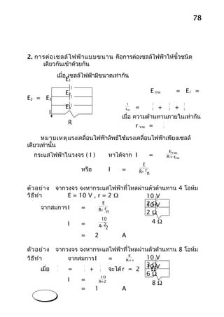 78




2. การต่อ เซลล์ไ ฟฟ้า แบบขนาน คือการต่อเซลล์ไฟฟ้าให้ขั้วชนิด
     เดียวกันเข้าด้วยกัน
              เมื่อ เซลล์ไฟฟ้ามีขนาดเท่ากัน
                   E1
                   r1
                   E2                                E รวม     = E1 =
E2 = E3            r2
                                           1          1      1   1
                   E3                     r
                                          รวม
                                               =      r1 + r2 + r3
          I        r3                   เมื่อ ความต้านทานภายในเท่ากัน
                    R                                      r
                                               r รวม =     n


      หมายเหตุ แรงเคลื่อนไฟฟ้าลัพธ์ใช้แรงเคลื่อนไฟฟ้าเพียงเซลล์
เดียวเท่านั้น
                                                                 Eรวม
   กระแสไฟฟ้าในวงจร ( I )             หาได้จาก I       =        R+ r
                                                                   รวม

                                                     E
                       หรือ           I   =        R+ rn


ตัว อย่า งจากวงจร จงหากระแสไฟฟ้าที่ไหลผ่านตัวต้านทาน 4 โอห์ม
วิธ ีท ำา      E = 10 V , r = 2 Ω        10 V
                            E            2 ΩV
                                         10
      จากสมการ I    =        r
                          R+ n
                                         2Ω
                               10
                  I    =                                   4Ω
                              4+ 22

                       =      2           A

ตัว อย่า ง    จากวงจร จงหากระแสไฟฟ้าที่ไหลผ่านตัวต้านทาน 8 โอห์ม
                                       E
วิธ ีท ำา         จากสมการ I     =   R+ r
                                             10 V
                                             3Ω
                          + 6 จะได้ r = 2 10 V
               1        1     1
      เมื่อ    r  =     3                      Ω
                              10
                                             6Ω
                  I    =      +
                             8 2
                                               8Ω
                       =   1        A
 