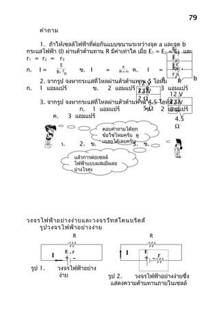 79
     คำา ถาม

    1. ถ้าให้เซลล์ไฟฟ้าที่ต่อกันแบบขนานระหว่างจุด a และจุด b
กระแสไฟฟ้า (I) ผ่านตัวต้านทาน R มีค่าเท่าใด เมื่อ E1 = E2 =E13 และ
                                                            E
r1 = r2 = r3                                               E2
                                                           r1
            E                         E                    E3 r
                                                           r2E
ก. I =    R+ rn     ข. I        =    R+ nr ค.    I    =    R+
                                                           r3n
    2. จากรูป จงหากระแสที่ไหลผ่านตัวต้านทาน V โอห์ม    a      R    b
                                             12 5
ก. 1 แอมแปร์              ข.    2 แอมแปร์ 2 Ω    ค.    3 แอมแปร์
                                             12 V
                                                          12 V
                                             2Ω
    3. จากรูป จงหากระแสที่ไหลผ่านตัวต้านทาน 4.5 โอห์ม ΩV  2
                                                          12
                    ก. 1 แอมแปร์              5ข. Ω 2 แอมแปร์
                                                          3Ω
         ค.     3 แอมแปร์
                                                            4.5
                              ตอบคำาถามได้ทุก
                                                            Ω
                               ข้อใช่ไหมครับ ดู
                               เฉลยได้เลยครับ
          1. ก.        2. ข.                 3. ข.

                    แล้วการต่อเซลล์
                    ไฟฟ้าแบบผสมมีผลอ
                    ย่างไรคะ




วงจรไฟฟ้า อย่า งง่า ยและวงจรวีท สโตนบริด ส์
    รูป วงจรไฟฟ้า อย่า งง่า ย
                   R                                  R


                E,r                      I        E
          I     + -                               + - r
 รูป 1.       วงจรไฟฟ้าอย่าง
              ง่าย               รูป 2.  วงจรไฟฟ้าอย่างง่ายซึ่ง
                                  แสดงความต้านทานภายในเซลล์
 