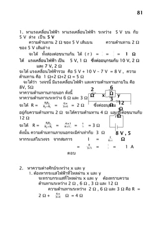 81


1. หาแรงเคลื่อนไฟฟ้า หาแรงเคลื่อนไฟฟ้า ระหว่าง 5 V บน กับ
5 V ล่าง เป็น 5 V
    ความต้านทาน 2 Ω ของ 5 V เส้นบน         ความต้านทาน 2 Ω
ของ 5 V เส้นล่า ง
                                         r     2
    จะได้ ทั้งสองต่อขนานกัน ได้ ( r ) = n = 2 = 1 Ω
ได้ แรงเคลื่อนไฟฟ้า เป็น 5 V, 1 Ω ซึ่งต่ออนุกรมกับ 10 V, 2 Ω
           และ 7 V, 2 Ω
จะได้ แรงเคลื่อนไฟฟ้ารวม คือ 5 V + 10 V – 7 V = 8 V , ความ
ต้านทาน คือ 1 Ω+2 Ω+2 Ω = 5 Ω
   จะได้ว่า วงจรนี้ มีแรงเคลื่อนไฟฟ้า และความต้านทานภายใน คือ
8V, 5Ω
                                         2        6
หาความต้านทานภายนอก ดังนี้
                                        Ω    x Ω y
หาความต้านทานระหว่าง 6 Ω และ 3 Ω                  3
จะได้ R =
              R1 2
                R
                       =
                             6x3
                                   = 2Ω
                                               12             Ω
                                                    ซึ่งต่ออนุกรม
             R2+ R1           +
                             3 6
                                               3Ω
อยู่กับความต้านทาน 2 Ω จะได้ความต้านทาน 4 Ω และจะต่อขนานกับ
12 Ω                                           Ω
               R1 2
                 R           4x12        48
จะได้ R =     R2+ R1   =      +
                             4 12   =    16   =3Ω
ดังนั้น ความต้านทานภายนอกจะมีค่าเท่ากับ 3 Ω                        8V,5
                                                                    Ω
                                                             E
หากระแสในวงจร จากสมการ                        I      =      R+ r
                                               8            8
                                     =         +
                                              3 5    =      8      =   1 A
                               ตอบ


2. หาความต่างศักย์ระหว่าง x และ y
    1. ต้องหากระแสไฟฟ้าที่ไหลผ่าน x และ y
          จะทราบกระแสที่ไหลผ่าน x และ y ต้องทราบความ
          ต้านทานระหว่าง 2 Ω , 6 Ω , 3 Ω และ 12 Ω
               ความต้านทานระหว่าง 2 Ω , 6 Ω และ 3 Ω คือ R =
                       6x3
            2Ω+         +
                       3 6    Ω =4Ω
 
