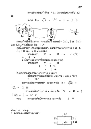 82
                     ความต้านทานที่ได้คือ 4 Ω และจะต่อขนานกับ 12
Ω
                                   R1 2
                                     R         4x12       48
                     จะได้ R =    R2+ R1   =    +
                                               4 12   =   16    =       3 Ω


            2 x 6 y                        4
            Ω 3 Ω                          Ω
                                                                            3
                                                                            Ω
              Ω 12                     12
                  Ω                     Ω
           กระแสไฟฟ้าที่ไหลผ่าน ความต้านทานระหว่าง 2 Ω , 6 Ω , 3 Ω
และ 12 Ω รวมทั้งหมด คือ 1 A
     ดังนั้นความต่างศักย์ไฟฟ้าระหว่าง ความต้านทานระหว่าง 2 Ω , 6
     Ω , 3 Ω และ 12 Ω ทั้งหมดคือ
                   จากสมการ        V  =        IR    =     (1)( 3 )
            =       3     V
            ดังนั้นกระแสไฟฟ้าที่ไหลผ่าน x และ y คือ
                   จากสมการ        V  =        IR
                               3   =   I(4)
                                         3
                               I   =     4   A
     2. ต้องหาความต้านทานระหว่าง x และ y
                   เมื่อทราบค่ากระแสไฟฟ้าที่ไหลผ่าน x และ y คือ V
                   =       IR A
                                                                  R1 2
                                                                    R
               หาความต้านทานระหว่าง x และ y คือ R =              R2+ R1     =
     6x3
      +
     3 6   =   2 Ω
               ∴ ความต่างศักย์ระหว่าง x และ y คือ         V         =     IR = (
 3              3
 4   )(2) =     2   = 1.5 V
        ตอบ          ความต่างศักย์ระหว่าง x และ y คือ          1.5      V



ตัว อย่า ง จากรูป
1. จงหากระแสไฟฟ้าในวงจร                                   4Ω
                                               6V                       2V
                                               1Ω         2Ω            1Ω
 