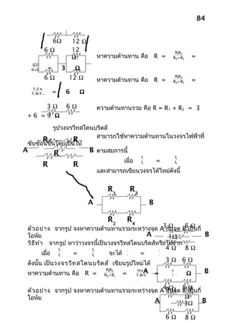84


          6Ω                12 Ω
        6Ω                  12                                                R1 2
                                                                                R
                            Ω           หาความต้านทาน คือ R =                R2+ R1       =
  6x6
   +
  6 6       =       3       Ω
        6Ω              12 Ω            หาความต้านทาน คือ R =
                                                                              R1 2
                                                                                R
                                                                                          =
                                                                             R2+ R1
  12x12
   +
  12 12         =       6       Ω

     3Ω                 6Ω              ความต้านทานรวม คือ R = R1 + R2 = 3
 +6 =9 Ω

           รูปวงจรวีทสโตนบริดส์
                          สามารถใช้หาความต้านทานในวงจรไฟฟ้าที่
       R ้นโดยเป็นไป
 ซับซ้อนขึ
                  R
A      1          3     B ตามสมการนี้
                R                                            R1                  R3
                                                   เมื่อ               =
        R                   R                                R2                  R4

                                        และสามารถเขียนวงจรได้ใหม่ดังนี้
        2                   4


                                            R1         R3
                                    A                              B

                                            R2         R4
 ตัว อย่า ง จากรูป จงหาความต้านทานรวมระหว่างจุด A กัΩจุด B6เป็นกี่
                                                      3 บ     Ω
 โอห์ม                                         A        1Ω         B
 วิธ ีท ำา จากรูป หาว่าวงจรนี้เป็นวงจรวีทสโตนบริดส์หรือไม่จาก
                R1         R3            3          6
                                                       4Ω 8Ω
          เมื่อ R2 =       R4      จะได้ 4   =      8
                                                       3Ω 6Ω
 ดังนั้น เป็นวงจรวีท สโตนบริด ส์ เขียนรูปใหม่ได้
 หาความต้านทาน คือ R =
                                           R1 2
                                             R
                                          R2+ R1   =
                                                            9x12
                                                             +
                                                            12 9
                                                                  A =       36
                                                                            7         Ω        B

                                                 4Ω 8Ω
                                                  กั Ω
 ตัว อย่า ง จากรูป จงหาความต้านทานรวมระหว่างจุด A 9 บจุด B12 นกี่
                                                           เป็
 โอห์ม                                                    Ω
                                              A           3Ω      B

                                                                           6Ω         8Ω
 