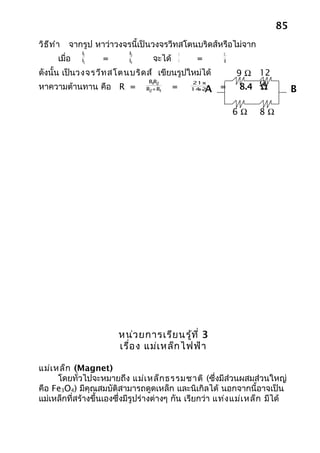 85
วิธ ีท ำา   จากรูป หาว่าวงจรนี้เป็นวงจรวีทสโตนบริดส์หรือไม่จาก
                R1          R3                 9           12
        เมื่อ   R2   =      R4     จะได้       6    =      8

ดังนั้น เป็นวงจรวีท สโตนบริด ส์ เขียนรูปใหม่ได้                 9 Ω 12
                                                                 8.4 Ω
                                  R1 2
                                    R              21x14
หาความต้านทาน คือ R =            R2+ R1    =        +
                                                   14 21A =          Ω         B

                                                                6Ω   8Ω




                         หน่ว ยการเรีย นรู้ท ี่ 3
                         เรื่อ ง แม่เ หล็ก ไฟฟ้า

แม่เ หล็ก (Magnet)
      โดยทั่วไปจะหมายถึง แม่เ หล็ก ธรรมชาติ (ซึ่งมีส่วนผสมส่วนใหญ่
คือ Fe3O4) มีคุณสมบัติสามารถดูดเหล็ก และนิเกิลได้ นอกจากนี้อาจเป็น
แม่เหล็กที่สร้างขึ้นเองซึ่งมีรูปร่างต่างๆ กัน เรียกว่า แท่ง แม่เ หล็ก มีได้
 