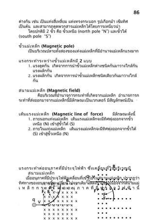 86
ต่างกัน เช่น เป็นแท่งสี่เหลี่ยม แท่งทรงกระบอก รูปเกือกม้า เข็มทิศ
เป็นต้น และสามารถดูดพวกสารแม่เหล็กได้โดยการเหนี่ยวนำา
      โดยปกติมี 2 ขัว คือ ขัวเหนือ (north pole “N”) และขั้วใต้
                     ้        ้
(south pole “S”)

ขั้ว แม่เ หล็ก (Magnetic pole)
      เป็นบริเวณปลายทั้งสองของแท่งแม่เหล็กที่มีอำานาจแม่เหล็กแรงมาก

แรงกระทำา ระหว่า งขั้ว แม่เ หล็ก มี 2 แบบ
    1. แรงดูดกัน เกิดจากการนำาขั้วแม่เหล็กต่างชนิดกันมาวางใกล้กัน
       แรงผลักกัน
    2. แรงผลักกัน เกิดจากการนำาขั้วแม่เหล็กชนิดเดียวกันมาวางใกล้
       กัน

สนามแม่เ หล็ก (Magnetic field)
            คือบริเวณที่อำานาจการกระทำาที่เกิดจากแม่เหล็ก อำานาจการก
ระทำาที่ส่งออกมาจากแม่เหล็กนี้มีลักษณะเป็นเวกเตอร์ มีสัญลักษณ์เป็น     
                                                                       B




เส้น แรงแม่เ หล็ก (Magnetic line of force)           มีลักษณะดังนี้
      1. ภายนอกแท่งแม่เหล็ก เส้นแรงแม่เหล็กจะมีทิศพุ่งออกจากขั้ว
         เหนือ (N) เข้าสู่ขั้วใต้ (S)
      2. ภายในแท่งแม่เหล็ก เส้นแรงแม่เหล็กจะมีทิศพุ่งออกจากขั้วใต้
         (S) เข้าสู่ขั้วเหนือ (N)




                                                          B
แรงกระทำา ต่อ อนุภ าคที่ม ีป ระจุไ ฟฟ้า ซึ่ง เคลื่อ นที่ใ นบริเ วณมี
                                                • • • • • • • • •
     สนามแม่เ หล็ก                              • • •
    เมื่ออนุภาคที่มีประจุไฟฟ้าเคลื่อนที่เข้qไปในสนามแม่เ• •ก• ปรากฏว่า
                                           า v • • • • หล็       • •
                            B
ทิศทางของอนุภาคนีx ะเปลี่ยนไปจากเดิม แสดงว่ามีแ•
                      ้จ
               x xF x x x x x                   • • รงเนื่องจากสนามแม่
เ ห ล็ ก ก ร xะ x า x xอ xอ xนุ ภ า ค ที่ มี• ป ร ะ จุ • • •ฟ้• า นี้
                   F x ต่
                   ทำ                                       ไ ฟ
              Fx F x x x x x x
                  x                           F F • • •
                                                   •
                                                • •F•
               x x x x x x x
         q                                      • •F• • • • • • •
           v   x   x   x   x   x   x   x x
                                              •   •   •
               x   x   x   x   x   x   x
               x   x   x   x   x   x   x x    •   •   • • • • • • •
               x   x   x   x   x   x   x      •   •   •
               x   x   x   x   x   x   x x    •   •   • • • • • • •
 