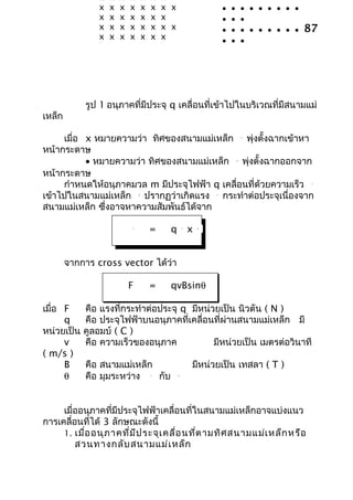 x   x   x   x       x   x    x                          •   •       •
                x   x   x   x       x   x    x x                        •   •       • • • • • • •
                x   x   x   x       x   x    x                          •   •       •
                x   x   x   x       x   x    x x                        •   •       • • • • • • •   87
                x   x   x   x       x   x    x                          •   •       •




            รูป 1 อนุภาคที่มีประจุ q เคลื่อนที่เข้าไปในบริเวณที่มีสนามแม่
เหล็ก

     เมื่อ x หมายความว่า ทิศของสนามแม่เหล็ก พุ่งตั้งฉากเข้าหา                       
                                                                                    B



หน้ากระดาษ
           • หมายความว่า ทิศของสนามแม่เหล็ก พุ่งตั้งฉากออกจาก                   
                                                                                B



หน้ากระดาษ
     กำาหนดให้อนุภาคมวล m มีประจุไฟฟ้า q เคลื่อนที่ด้วยความเร็ว                                      v



เข้าไปในสนามแม่เหล็ก ปรากฏว่าเกิดแรง กระทำาต่อประจุเนื่องจาก
                                
                                B
                                                                    
                                                                    F



สนามแม่เหล็ก ซึ่งอาจหาความสัมพันธ์ได้จาก
                            
                            F
                                        =     q        v
                                                            x   
                                                                B




        จากการ cross vector ได้ว่า

                            F           =     qvBsinθ

เมื่อ F     คือ แรงที่กระทำาต่อประจุ q มีหน่วยเป็น นิวตัน ( N )
      q     คือ ประจุไฟฟ้าบนอนุภาคที่เคลื่อนที่ผ่านสนามแม่เหล็ก มี
หน่วยเป็น   คูลอมบ์ ( C )
      v     คือ ความเร็วของอนุภาค            มีหน่วยเป็น เมตรต่อวินาที
( m/s )
      B     คือ สนามแม่เหล็ก                                มีหน่วยเป็น เทสลา ( T )
      θ     คือ มุมระหว่าง   กับ        v         
                                                   B




     เมื่ออนุภาคที่มีประจุไฟฟ้าเคลื่อนที่ในสนามแม่เหล็กอาจแบ่งแนว
การเคลื่อนที่ได้ 3 ลักษณะดังนี้
     1. เมื่อ อนุภ าคที่ม ีป ระจุเ คลื่อ นที่ต ามทิศ สนามแม่เ หล็ก หรือ
         สวนทางกลับ สนามแม่เ หล็ก
 