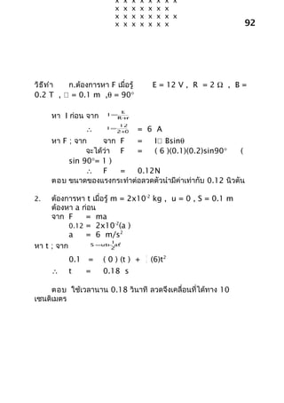 x      x   x   x       x    x   x x
                         x      x   x   x       x    x   x
                         x      x   x   x       x    x   x x
                         x      x   x   x       x    x   x                 92




วิธ ีท ำา ก.ต้องการหา F เมื่อรู้                    E = 12 V , R = 2 Ω , B =
0.2 T ,  = 0.1 m ,θ = 90°

                          E
     หา I ก่อน จาก     I=
                         R+ r
                             12
                ∴      I=
                             +
                            2 0         = 6 A
     หา F ; จาก     จาก F  =   I Bsinθ
               จะได้ว่า F  =   ( 6 )(0.1)(0.2)sin90°        (
          sin 90°= 1 )
               ∴ F      =  0.12N
     ตอบ ขนาดของแรงกระทำาต่อลวดตัวนำามีค่าเท่ากับ 0.12 นิวตัน

2.   ต้องการหา t เมื่อรู้ m = 2x10-2 kg , u = 0 , S = 0.1 m
     ต้องหา a ก่อน
     จาก F      = ma
           0.12 = 2x10-2(a )
           a    = 6 m/s2
                          1
หา t ; จาก
                            2
                 S =ut+ at
                          2
                                            1
           0.1 =      ( 0 ) (t ) +          2   (6)t2
     ∴     t    =     0.18 s

     ตอบ ใช้เวลานาน 0.18 วินาที ลวดจึงเคลื่อนที่ได้ทาง 10
เซนติเมตร
 