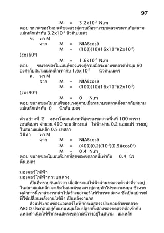 97
                     M =         3.2x10-2 N.m
ตอบ ขนาดของโมเมนต์ของแรงคู่ควบเมื่อระนาบขดลวดขนานกับสนาม
แม่เหล็กเท่ากับ 3.2x10-2 นิวตัน.เมตร
     ข. หา M
            จาก      M =         NIABcosθ
                     M =         (100)(10)(16x10-4)(2x10-2)
(cos60°)
                     M =         1.6x10-2 N.m
ตอบ       ขนาดของโมเมนต์ของแรงคู่ควบเมื่อระนาบขดลวดทำามุม 60
องศากับสนามแม่เหล็กเท่ากับ 1.6x10-2       นิวตัน.เมตร
     ค. หา M
            จาก      M =         NIABcosθ
                     M =         (100)(10)(16x10-4)(2x10-2)
(cos90°)
                     M =         0   N.m
ตอบ ขนาดของโมเมนต์ของแรงคู่ควบเมื่อระนาบขดลวดตั้งฉากกับสนาม
แม่เหล็กเท่ากับ 0    นิวตัน.เมตร

ตัว อย่า งที่ 2 จงหาโมเมนต์มากที่สุดของขดลวดพื้นที่ 100 ตาราง
เซนติเมตร จำานวน 400 รอบ มีกระแส ไฟฟ้าผ่าน 0.2 แอมแปร์ วางอยู่
ในสนามแม่เหล็ก 0.5 เทสลา
วิธ ีท ำา    หา M
             จาก    M =       NIABcosθ
                    M =       (400)(0.2)(10-2)(0.5)(cos0°)
                    M =       0.4 N.m
ตอบ ขนาดของโมเมนต์มากที่สุดของขดลวดนี้เท่ากับ       0.4 นิว
ตัน.เมตร

มอเตอร์ไ ฟฟ้า
มอเตอร์ไ ฟฟ้า กระแสตรง
       เป็นที่ทราบกันแล้วว่า เมื่อมีกระแสไฟฟ้าผ่านขดลวดตัวนำาที่วางอยู่
ในสนามแม่เหล็ก จะเกิดโมเมนต์ของแรงคู่ควบทำาให้ขดลวดหมุน ซึ่งจาก
หลักการนี้เราสามารถนำาไปสร้างมอเตอร์ไฟฟ้ากระแสตรง ซึ่งเป็นอุปกรณ์
ที่ใช้เปลี่ยนพลังงานไฟฟ้า เป็นพลังงานกล
       ส่วนประกอบของมอเตอร์ไฟฟ้ากระแสตรงประกอบด้วยขดลวด
ABCD ประกอบอยู่กับแกนหมุนโดยปลายทั้งสองของขดลวดต่อเข้ากับ
แหล่งกำาเนิดไฟฟ้ากระแสตรงขดลวดนี้วางอยู่ในสนาม แม่เหล็ก
 