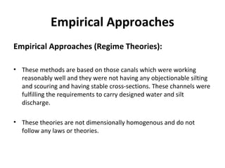 Empirical Approaches
Empirical Approaches (Regime Theories):
• These methods are based on those canals which were working
reasonably well and they were not having any objectionable silting
and scouring and having stable cross-sections. These channels were
fulfilling the requirements to carry designed water and silt
discharge.
• These theories are not dimensionally homogenous and do not
follow any laws or theories.
 