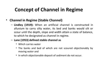 Concept of Channel in Regime
• Channel in Regime (Stable Channel)
– Lindley (1919): When an artificial channel is constructed in
alluvium to carry silty water, its bed and banks would silt or
scour until the depth, slope and width attain a state of balance,
to which he designated as channel in regime.
– Lane (1953) defined stable channel as
• Which carries water
• The banks and bed of which are not scoured objectionably by
moving water and
• In which objectionable deposit of sediment do not occur.
 