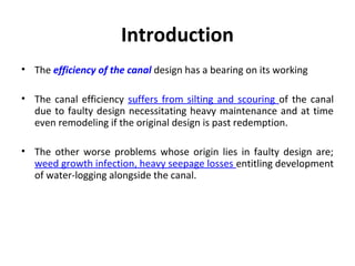 Introduction
• The efficiency of the canal design has a bearing on its working
• The canal efficiency suffers from silting and scouring of the canal
due to faulty design necessitating heavy maintenance and at time
even remodeling if the original design is past redemption.
• The other worse problems whose origin lies in faulty design are;
weed growth infection, heavy seepage losses entitling development
of water-logging alongside the canal.
 