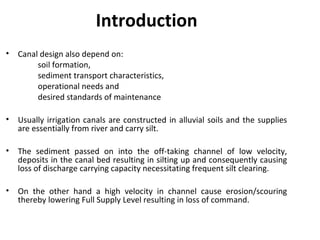 Introduction
• Canal design also depend on:
soil formation,
sediment transport characteristics,
operational needs and
desired standards of maintenance
• Usually irrigation canals are constructed in alluvial soils and the supplies
are essentially from river and carry silt.
• The sediment passed on into the off-taking channel of low velocity,
deposits in the canal bed resulting in silting up and consequently causing
loss of discharge carrying capacity necessitating frequent silt clearing.
• On the other hand a high velocity in channel cause erosion/scouring
thereby lowering Full Supply Level resulting in loss of command.
 
