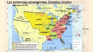 Las potencias emergentes. Estados Unidos
• Primera mitad del XIX:
• Doctrina Monroe (1823). Afianzamiento de la democracia liberal con Jackson en los 30.
• Llegada masiva de inmigrantes y expansión al otro lado de los Apalaches.
• Texas y su incorporación (1845). Guerra con México en los años 40.
• El destino manifiesto (1845) de L. O 'Sullivan.
• Dos sociedades. El problema esclavista.
• La Guerra de Secesión, 1861-65
• Lincoln y el fin del esclavismo.
• Unionistas y Confederados (Norte contra Sur). Victoria del norte… pero siguió el racismo en el sur.
• 1865, fin de la Guerra de Secesión.
• El nacimiento de una nación.
• La Conquista del Oeste (guerras indias: 1860-80)
• El ferrocarril.
• La fiebre del oro en California.
• El petróleo texano.
• Las grandes corporaciones capitalistas privadas: Morgan, Vandervilt, Rockefeller, Carnegie…
• Años 90: expansionismo por el Pacífico y hacia el Caribe: Hawaii, Cuba, Panamá…
 