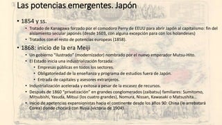 Las potencias emergentes. Japón
• 1854 y ss.
• Tratado de Kanagawa forzado por el comodoro Perry de EEUU para abrir Japón al capitalismo: fin del
aislamiento secular japonés (desde 1603, con alguna excepción para con los holandeses)
• Tratados con el resto de potencias europeas (1858).
• 1868: inicio de la era Meiji
• Un gobierno “ilustrado” (modernizador) nombrado por el nuevo emperador Mutsu-Hito.
• El Estado inicia una industrialización forzada:
• Empresas públicas en todos los sectores.
• Obligatoriedad de la enseñanza y programa de estudios fuera de Japón.
• Entrada de capitales y asesores extranjeros.
• Industrialización acelerada y exitosa a pesar de la escasez de recursos.
• Después de 1860 “privatización” en grandes conglomerados (zaibatsu) familiares: Sumitomo,
Mitsubishi, Yasuda, Mitsui (los cuatro grandes), Nomura, Nissan, Kawasaki o Matsushita…
• Inicio de apetencias expansionistas hacia el continente desde los años 90: China (le arrebatará
Corea) donde chocará con Rusia (victoria de 1904).
 