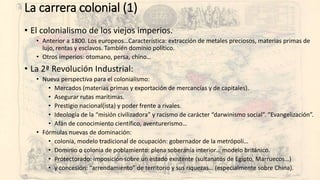 La carrera colonial (1)
• El colonialismo de los viejos imperios.
• Anterior a 1800. Los europeos…Característica: extracción de metales preciosos, materias primas de
lujo, rentas y esclavos. También dominio político.
• Otros imperios: otomano, persa, chino…
• La 2ª Revolución Industrial:
• Nueva perspectiva para el colonialismo:
• Mercados (materias primas y exportación de mercancías y de capitales).
• Asegurar rutas marítimas.
• Prestigio nacional(ista) y poder frente a rivales.
• Ideología de la “misión civilizadora” y racismo de carácter “darwinismo social”. “Evangelización”.
• Afán de conocimiento científico, aventurerismo…
• Fórmulas nuevas de dominación:
• colonia, modelo tradicional de ocupación: gobernador de la metrópoli…
• Dominio o colonia de poblamiento: plena soberanía interior… modelo británico.
• Protectorado: imposición sobre un estado existente (sultanatos de Egipto, Marruecos…)
• y concesión: “arrendamiento” de territorio y sus riquezas… (especialmente sobre China).
 