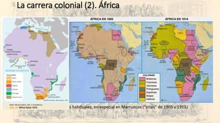 La carrera colonial (2). África
• 1830 y siguientes: Francia en Argelia (en 1848 es declarada territorio francés)
• 1881: Francia impone el protectorado en Túnez.
• 1882: Reino Unido impone el protectorado en Egipto.
• 1884-5: Congreso de Berlín y reparto de África.
• Libertad de navegación por los grandes ríos.
• Obligación de la ocupación efectiva
• Prohibición de la esclavitud.
• El Congo como “finca” del rey belga.
• Carrera por ocupar África:
• Choques entre Reino Unido y Francia (Fachoda, 1898)
• Nuevas potencias en la carrera: Alemania e Italia.
• Resistencia a la ocupación: Adua (1896), Bóers (1899)…
• Desde 1900 incidentes habituales, en especial en Marruecos (“crisis” de 1905 y 1911)
 