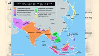 La carrera colonial (3). Asia
• Antes de 1850:
• Rusia desde el siglo XVIII extendiéndose hacia el Pacífico. Luego presionando hacia el sur sobre
China e imperios persa y otomano.
• Reino Unido en la India tras expulsar a Francia en 1763. 1ª Guerra del opio en China (1839-42)
• Países Bajos en las Indias Orientales (Malasia, Indonesia e Islas Célebes)
• España (Filipinas), Portugal (Timor…)
• En la década de los 50:
• Imposición a Japón de la apertura de sus puertos por EEUU y, luego, resto de potencias.
• La rebelión de los cipayos (1857-58) y la victoria británica: reorganización de la Administración.
• Segunda guerra del opio en China (1856-60).
• Llegada de Francia a Indochina (1858-60). En 1887 se crea la Unión General de Indochina.
• Ocupación de Malasia (1870-85) y Birmania por Reino Unido (1886)
• Reparto de China:
• Años 80 y 90: concesiones a EEUU, Reino Unido, Francia, Rusia y Japón.
• Nacimiento del ultranacionalismo bóxer. 1900 revuelta… y derrota.
• 1911: caída de la dinastía imperial y creación de la República china.
 